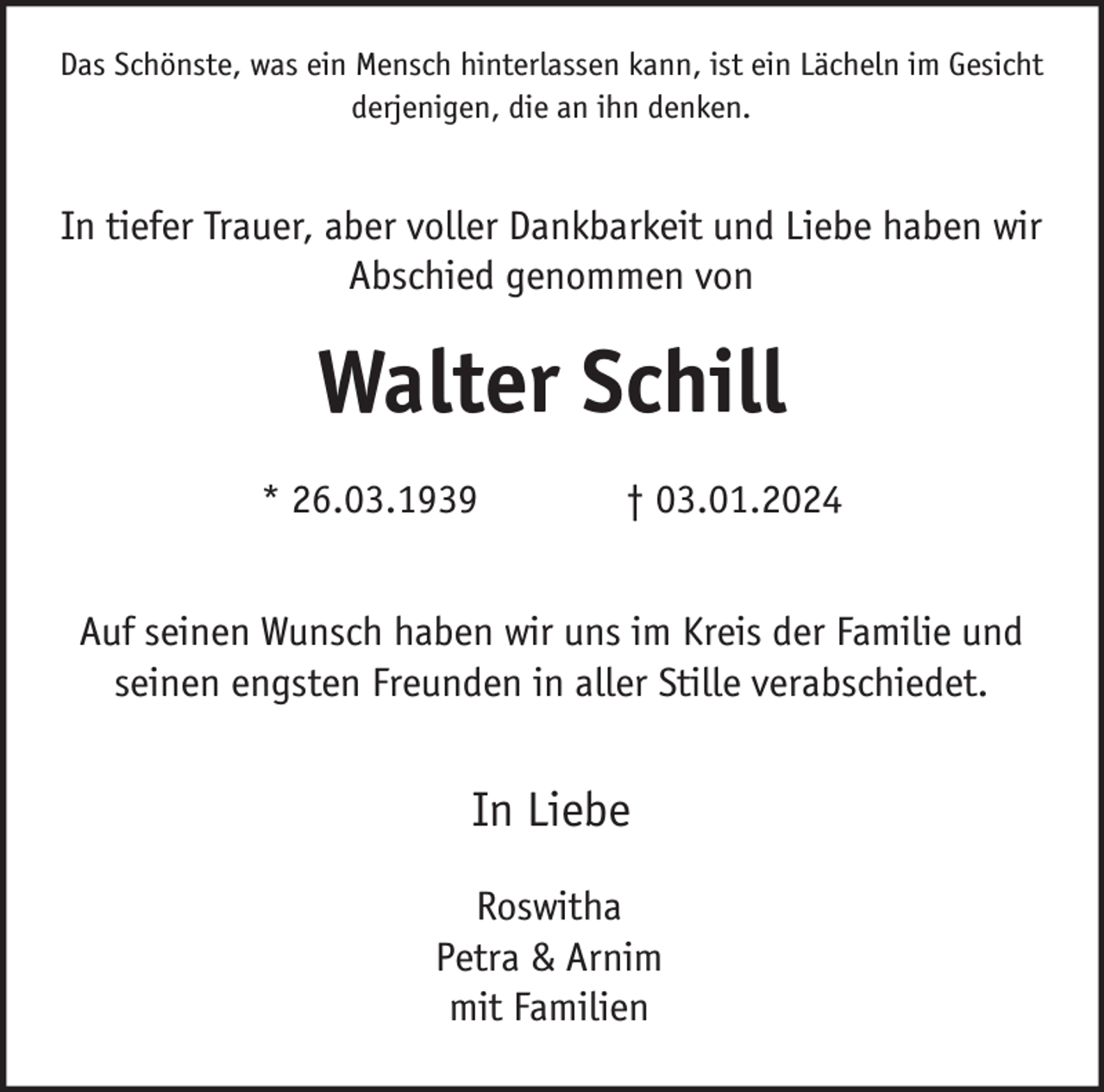 <p>Das Schönste, was ein Mensch hinterlassen kann, ist ein Lächeln im Gesicht<br />derjenigen, die an ihn denken.</p><p>In tiefer Trauer, aber voller Dankbarkeit und Liebe haben wir<br />Abschied genommen von</p><p>Walter Schill<br />* 26.03.1939</p><p>† 03.01.2024</p><p>Auf seinen Wunsch haben wir uns im Kreis der Familie und<br />seinen engsten Freunden in aller Stille verabschiedet.</p><p>In Liebe<br />Roswitha<br />Petra &amp; Arnim<br />mit Familien</p>
