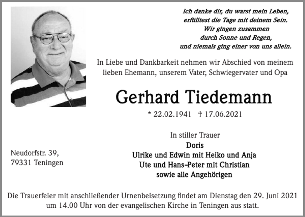 <p>In Liebe und Dankbarkeit nehmen wir Abschied von meinem<br />lieben Ehemann, unserem Vater, Schwiegervater und Opa</p><p>* 22.02.1941 † 17.06.2021<br />In stiller Trauer<br />Neudorfstr. 39,<br />79331 Teningen</p><p>Die Trauerfeier mit anschließender Urnenbeisetzung ﬁndet am Dienstag den 29. Juni 2021<br />um 14.00 Uhr von der evangelischen Kirche in Teningen aus statt.</p>