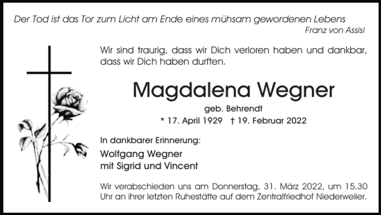 <p>Der Tod ist das Tor zum Licht am Ende eines mühsam gewordenen Lebens<br />Franz von Assisi</p><p>Wir sind traurig, dass wir Dich verloren haben und dankbar,<br />dass wir Dich haben durften.</p><p>Magdalena Wegner<br />geb. Behrendt<br />* 17. April 1929 † 19. Februar 2022<br />In dankbarer Erinnerung:</p><p>Wolfgang Wegner<br />mit Sigrid und Vincent<br />Wir verabschieden uns am Donnerstag, 31. März 2022, um 15.30<br />Uhr an ihrer letzten Ruhestätte auf dem Zentralfriedhof Niederweiler.</p>