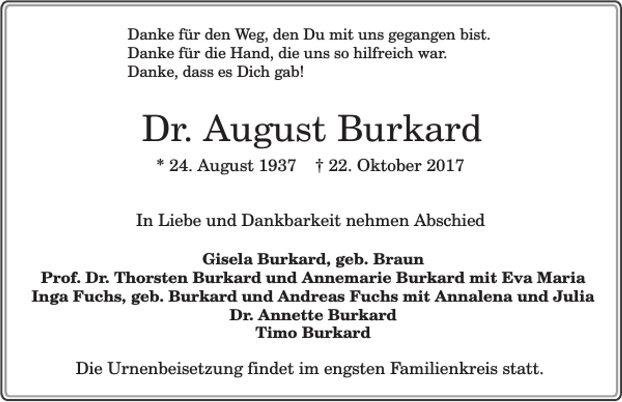 <p>Danke für den Weg, den Du mit uns gegangen bist.<br />Danke für die Hand, die uns so hilfreich war.<br />Danke, dass es Dich gab!</p><p>Dr. August Burkard<br />* 24. August 1937</p><p>† 22. Oktober 2017</p><p>In Liebe und Dankbarkeit nehmen Abschied<br />Gisela Burkard, geb. Braun<br />Prof. Dr. Thorsten Burkard und Annemarie Burkard mit Eva Maria<br />Inga Fuchs, geb. Burkard und Andreas Fuchs mit Annalena und Julia<br />Dr. Annette Burkard<br />Timo Burkard</p><p>Die Urnenbeisetzung findet im engsten Familienkreis statt.</p>