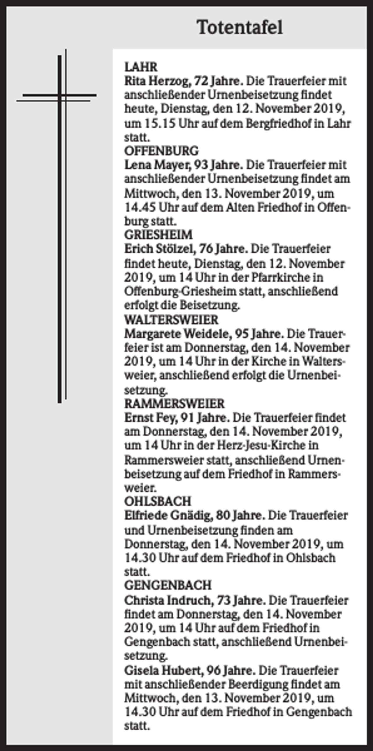 <p>Totentafel<br />LAHR<br />Rita Herzog, 72 Jahre. Die Trauerfeier mit<br />anschließender Urnenbeisetzung findet<br />heute, Dienstag, den 12. November 2019,<br />um 15.15 Uhr auf dem Bergfriedhof in Lahr<br />statt.<br />OFFENBURG<br />Lena Mayer, 93 Jahre. Die Trauerfeier mit<br />anschließender Urnenbeisetzung findet am<br />Mittwoch, den 13. November 2019, um<br />14.45 Uhr auf dem Alten Friedhof in Offenburg statt.<br />GRIESHEIM<br />Erich Stölzel, 76 Jahre. Die Trauerfeier<br />findet heute, Dienstag, den 12. November<br />2019, um 14 Uhr in der Pfarrkirche in<br />Offenburg-Griesheim statt, anschließend<br />erfolgt die Beisetzung.<br />WALTERSWEIER<br />Margarete Weidele, 95 Jahre. Die Trauerfeier ist am Donnerstag, den 14. November<br />2019, um 14 Uhr in der Kirche in Waltersweier, anschließend erfolgt die Urnenbeisetzung.<br />RAMMERSWEIER<br />Ernst Fey, 91 Jahre. Die Trauerfeier findet<br />am Donnerstag, den 14. November 2019,<br />um 14 Uhr in der Herz-Jesu-Kirche in<br />Rammersweier statt, anschließend Urnenbeisetzung auf dem Friedhof in Rammersweier.<br />OHLSBACH<br />Elfriede Gnädig, 80 Jahre. Die Trauerfeier<br />und Urnenbeisetzung finden am<br />Donnerstag, den 14. November 2019, um<br />14.30 Uhr auf dem Friedhof in Ohlsbach<br />statt.<br />GENGENBACH<br />Christa Indruch, 73 Jahre. Die Trauerfeier<br />findet am Donnerstag, den 14. November<br />2019, um 14 Uhr auf dem Friedhof in<br />Gengenbach statt, anschließend Urnenbeisetzung.<br />Gisela Hubert, 96 Jahre. Die Trauerfeier<br />mit anschließender Beerdigung findet am<br />Mittwoch, den 13. November 2019, um<br />14.30 Uhr auf dem Friedhof in Gengenbach<br />statt.</p>