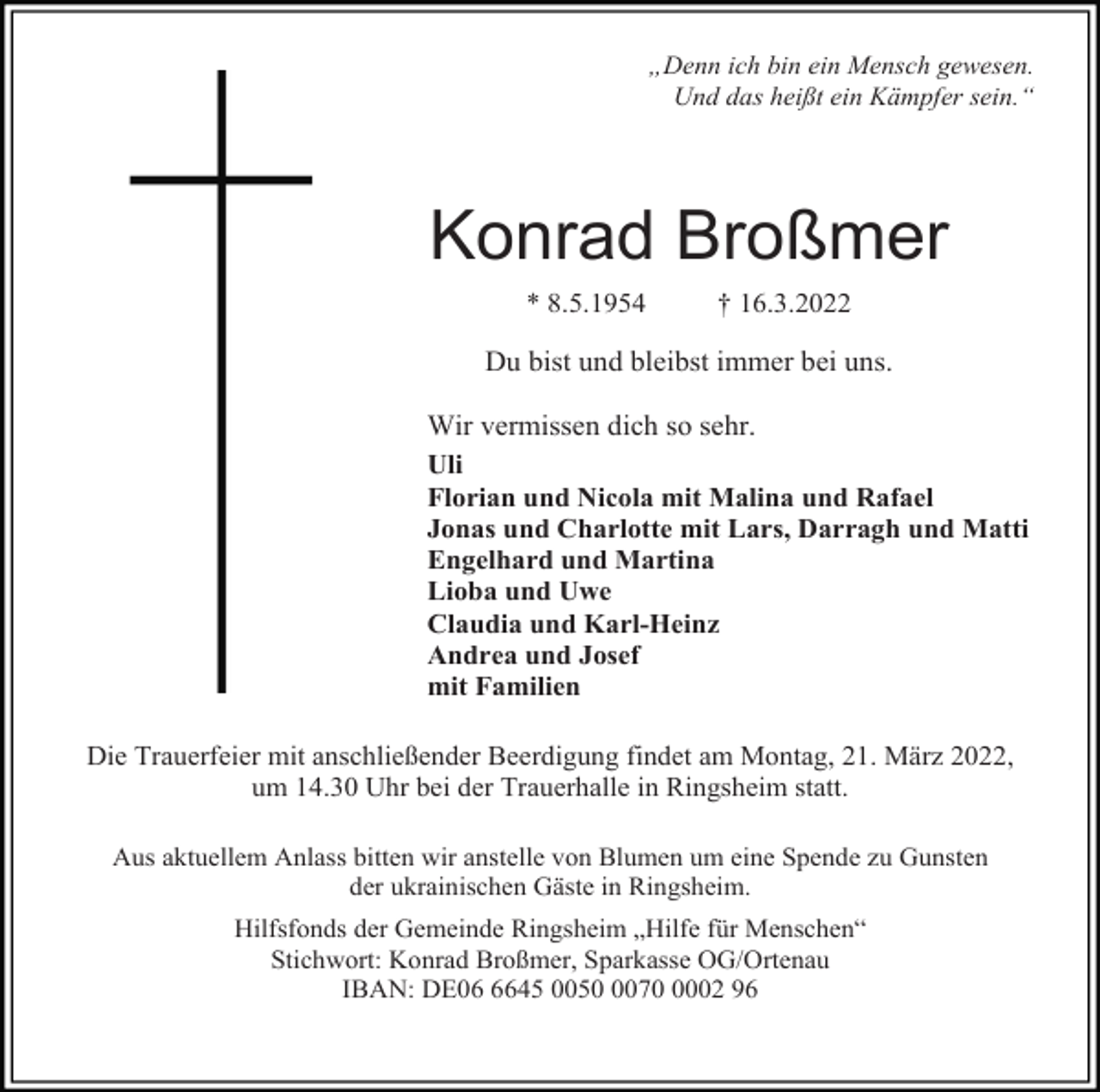 <p>„Denn ich bin ein Mensch gewesen.<br />Und das heißt ein Kämpfer sein.“</p><p>Konrad Broßmer<br />* 8.5.1954</p><p>† 16.3.2022</p><p>Du bist und bleibst immer bei uns.<br />Wir vermissen dich so sehr.<br />Uli<br />Florian und Nicola mit Malina und Rafael<br />Jonas und Charlotte mit Lars, Darragh und Matti<br />Engelhard und Martina<br />Lioba und Uwe<br />Claudia und Karl-Heinz<br />Andrea und Josef<br />mit Familien<br />Die Trauerfeier mit anschließender Beerdigung findet am Montag, 21. März 2022,<br />um 14.30 Uhr bei der Trauerhalle in Ringsheim statt.<br />Aus aktuellem Anlass bitten wir anstelle von Blumen um eine Spende zu Gunsten<br />der ukrainischen Gäste in Ringsheim.<br />Hilfsfonds der Gemeinde Ringsheim „Hilfe für Menschen“<br />Stichwort: Konrad Broßmer, Sparkasse OG/Ortenau<br />IBAN: DE0645 00507002 96</p>