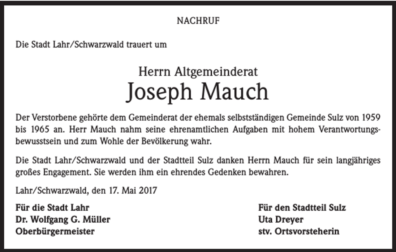 <p>NACHRUF<br />Die Stadt Lahr/Schwarzwald trauert um</p><p>Herrn Altgemeinderat</p><p>Joseph Mauch<br />Der Verstorbene gehörte dem Gemeinderat der ehemals selbstständigen Gemeinde Sulz von 1959<br />bis 1965 an. Herr Mauch nahm seine ehrenamtlichen Aufgaben mit hohem Verantwortungs­<br />bewusstsein und zum Wohle der Bevölkerung wahr.<br />Die Stadt Lahr/Schwarzwald und der Stadtteil Sulz danken Herrn Mauch für sein langjähriges<br />großes Engagement. Sie werden ihm ein ehrendes Gedenken bewahren.<br />Lahr/Schwarzwald, den 17. Mai 2017<br />Für die Stadt Lahr<br />Dr. Wolfgang G. Müller<br />Oberbürgermeister</p><p>Für den Stadtteil Sulz<br />Uta Dreyer<br />stv. Ortsvorsteherin</p>