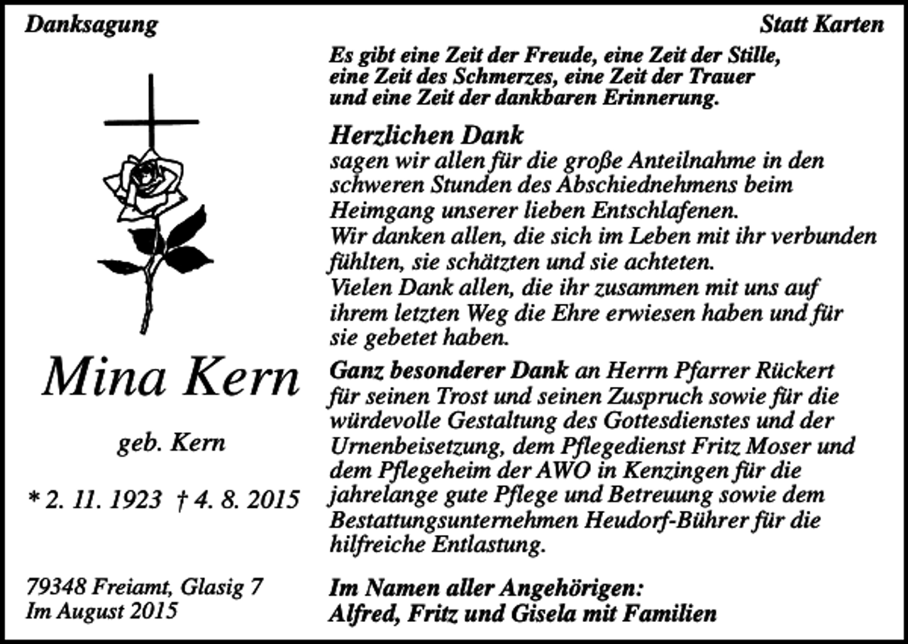 <p>Danksagung</p><p>Statt Karten<br />Es gibt eine Zeit der Freude, eine Zeit der Stille,<br />eine Zeit des Schmerzes, eine Zeit der Trauer<br />und eine Zeit der dankbaren Erinnerung.</p><p>Herzlichen Dank</p><p>Mina Kern<br />geb. Kern<br />* 2. 11. 1923 † 4. 8. 2015</p><p>79348 Freiamt, Glasig 7<br />Im August 2015</p><p>sagen wir allen für die große Anteilnahme in den<br />schweren Stunden des Abschiednehmens beim<br />Heimgang unserer lieben Entschlafenen.<br />Wir danken allen, die sich im Leben mit ihr verbunden<br />fühlten, sie schätzten und sie achteten.<br />Vielen Dank allen, die ihr zusammen mit uns auf<br />ihrem letzten Weg die Ehre erwiesen haben und für<br />sie gebetet haben.<br />Ganz besonderer Dank an Herrn Pfarrer Rückert<br />für seinen Trost und seinen Zuspruch sowie für die<br />würdevolle Gestaltung des Gottesdienstes und der<br />Urnenbeisetzung, dem Pflegedienst Fritz Moser und<br />dem Pflegeheim der AWO in Kenzingen für die<br />jahrelange gute Pflege und Betreuung sowie dem<br />Bestattungsunternehmen Heudorf-Bührer für die<br />hilfreiche Entlastung.<br />Im Namen aller Angehörigen:<br />Alfred, Fritz und Gisela mit Familien</p>