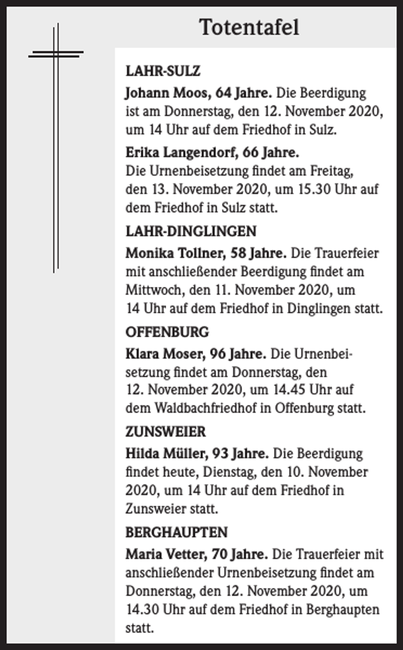 <p>Totentafel<br />LAHR-SULZ<br />Johann Moos, 64 Jahre. Die Beerdigung<br />ist am Donnerstag, den 12. November 2020,<br />um 14 Uhr auf dem Friedhof in Sulz.<br />Erika Langendorf, 66 Jahre.<br />Die Urnenbeisetzung findet am Freitag,<br />den 13. November 2020, um 15.30 Uhr auf<br />dem Friedhof in Sulz statt.<br />LAHR-DINGLINGEN<br />Monika Tollner, 58 Jahre. Die Trauerfeier<br />mit anschließender Beerdigung findet am<br />Mittwoch, den 11. November 2020, um<br />14 Uhr auf dem Friedhof in Dinglingen statt.<br />OFFENBURG<br />Klara Moser, 96 Jahre. Die Urnenbeisetzung findet am Donnerstag, den<br />12. November 2020, um 14.45 Uhr auf<br />dem Waldbachfriedhof in Offenburg statt.<br />ZUNSWEIER<br />Hilda Müller, 93 Jahre. Die Beerdigung<br />findet heute, Dienstag, den 10. November<br />2020, um 14 Uhr auf dem Friedhof in<br />Zunsweier statt.<br />BERGHAUPTEN<br />Maria Vetter, 70 Jahre. Die Trauerfeier mit<br />anschließender Urnenbeisetzung findet am<br />Donnerstag, den 12. November 2020, um<br />14.30 Uhr auf dem Friedhof in Berghaupten<br />statt.</p>