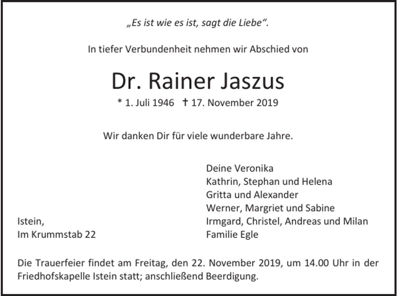<p>„Es ist wie es ist, sagt die Liebe“.<br />In tiefer Verbundenheit nehmen wir Abschied von</p><p>Dr. Rainer Jaszus<br />* 1. Juli 1946  17. November 2019<br />Wir danken Dir für viele wunderbare Jahre.</p><p>Istein,<br />Im Krummstab 22</p><p>Deine Veronika<br />Kathrin, Stephan und Helena<br />Gritta und Alexander<br />Werner, Margriet und Sabine<br />Irmgard, Christel, Andreas und Milan<br />Familie Egle</p><p>Die Trauerfeier findet am Freitag, den 22. November 2019, um 14.00 Uhr in der<br />Friedhofskapelle Istein statt; anschließend Beerdigung.</p>