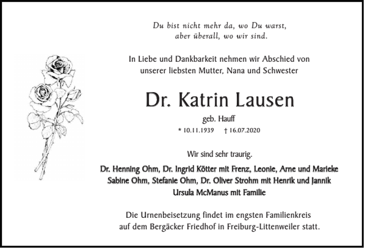 <p>Du bist nicht mehr da, wo Du warst,<br />aber überall, wo wir sind.<br />In Liebe und Dankbarkeit nehmen wir Abschied von<br />unserer liebsten Mutter, Nana und Schwester</p><p>Dr. Katrin Lausen<br />geb. Hauff<br />* 10.11.1939</p><p>† 16.07.2020</p><p>Wir sind sehr traurig.<br />Dr. Henning Ohm, Dr. Ingrid Kötter mit Frenz, Leonie, Arne und Marieke<br />Sabine Ohm, Stefanie Ohm, Dr. Oliver Strohm mit Henrik und Jannik<br />Ursula McManus mit Familie<br />Die Urnenbeisetzung findet im engsten Familienkreis<br />auf dem Bergäcker Friedhof in Freiburg-Littenweiler statt.</p>