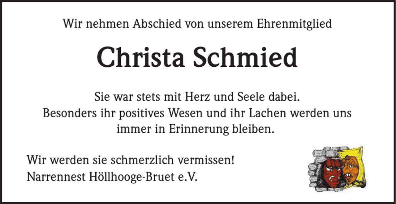 <p>Wir nehmen Abschied von unserem Ehrenmitglied</p><p>Christa Schmied<br />Sie war stets mit Herz und Seele dabei.<br />Besonders ihr positives Wesen und ihr Lachen werden uns<br />immer in Erinnerung bleiben.<br />Wir werden sie schmerzlich vermissen!<br />Narrennest Höllhooge-Bruet e.V.</p>