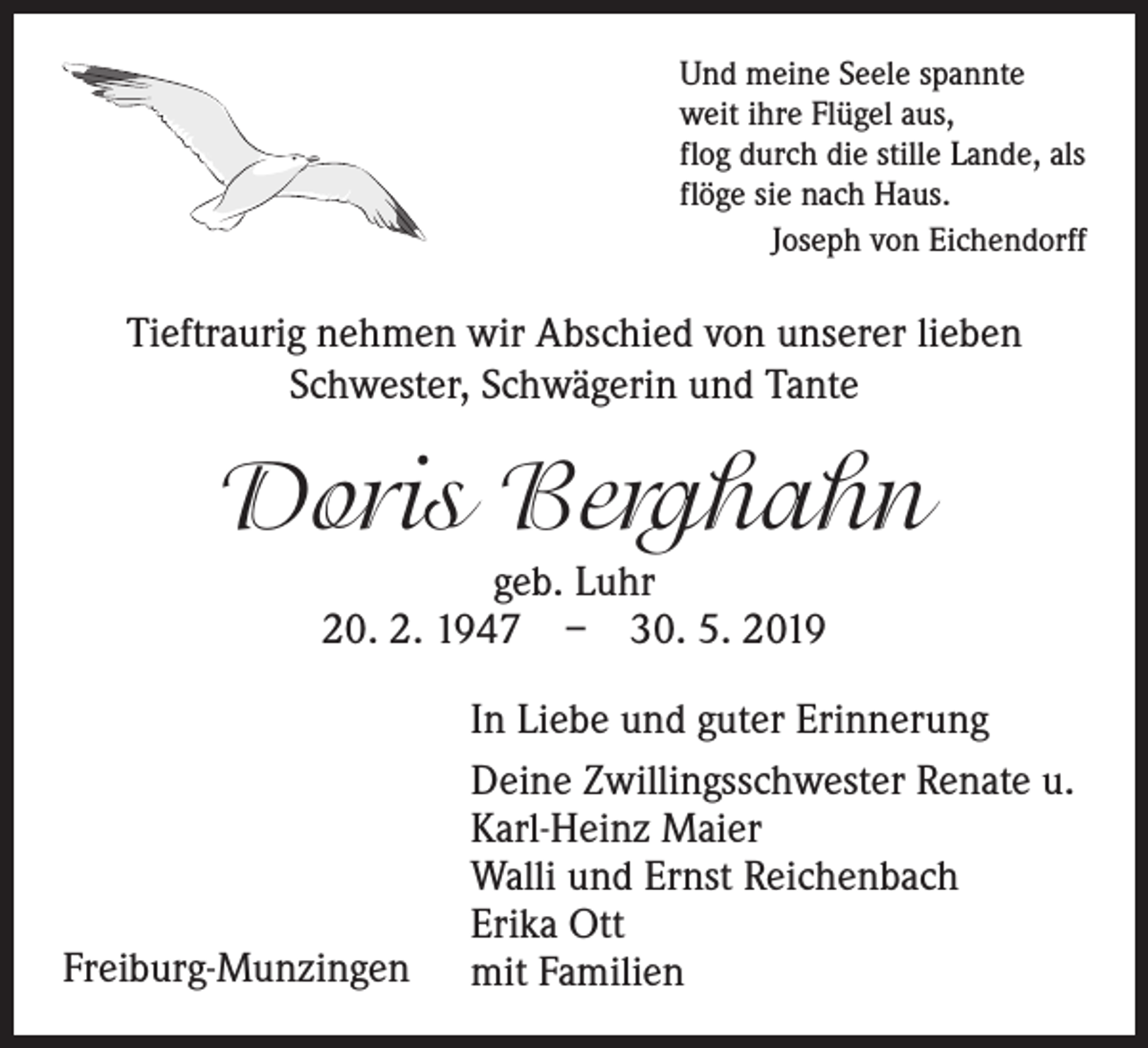 <p>Und meine Seele spannte<br />weit ihre Flügel aus,<br />flog durch die stille Lande, als<br />flöge sie nach Haus.</p><p>Joseph von Eichendorff</p><p>Tieftraurig nehmen wir Abschied von unserer lieben<br />Schwester, Schwägerin und Tante</p><p>Doris Berghahn<br />geb. Luhr<br />20. 2. 1947 – 30. 5. 2019</p><p>Freiburg-Munzingen</p><p>In Liebe und guter Erinnerung<br />Deine Zwillingsschwester Renate u.<br />Karl-Heinz Maier<br />Walli und Ernst Reichenbach<br />Erika Ott<br />mit Familien</p>
