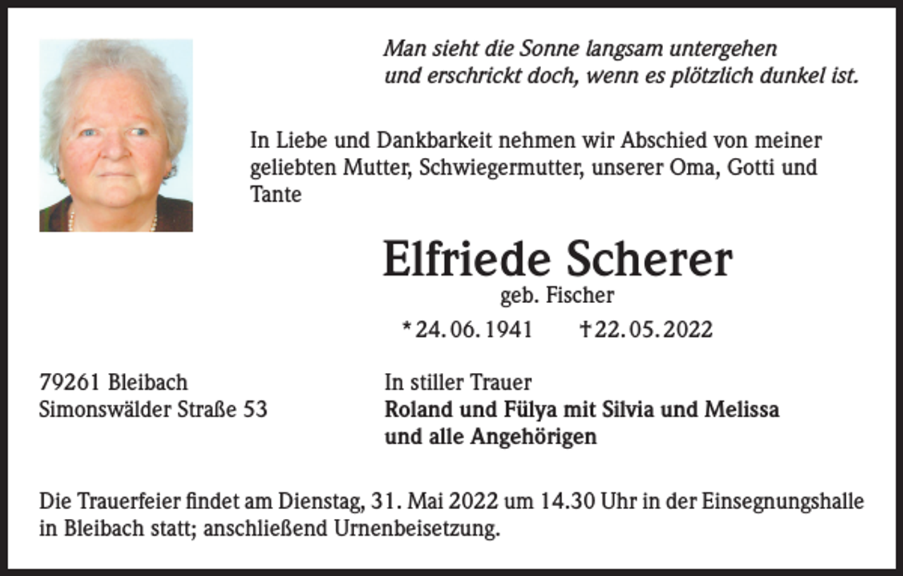 <p>Man sieht die Sonne langsam untergehen<br />und erschrickt doch, wenn es plötzlich dunkel ist.<br />In Liebe und Dankbarkeit nehmen wir Abschied von meiner<br />geliebten Mutter, Schwiegermutter, unserer Oma, Gotti und<br />Tante</p><p>Elfriede Scherer<br />geb. Fischer<br />* 24. 06. 1941 † 22. 05. 2022</p><p>79261 Bleibach<br />Simonswälder Straße 53</p><p>In stiller Trauer<br />Roland und Fülya mit Silvia und Melissa<br />und alle Angehörigen</p><p>Die Trauerfeier findet am Dienstag, 31. Mai 2022 um 14.30 Uhr in der Einsegnungshalle<br />in Bleibach statt; anschließend Urnenbeisetzung.</p>