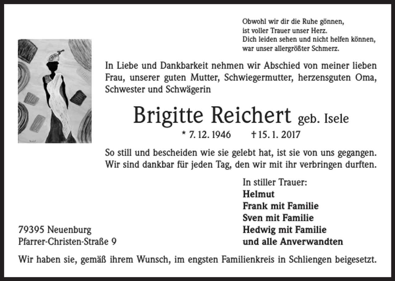 <p>Obwohl wir dir die Ruhe gönnen,<br />ist voller Trauer unser Herz.<br />Dich leiden sehen und nicht helfen können,<br />war unser allergrößter Schmerz.</p><p>In Liebe und Dankbarkeit nehmen wir Abschied von meiner lieben<br />Frau, unserer guten Mutter, Schwiegermutter, herzensguten Oma,<br />Schwester und Schwägerin</p><p>Brigitte Reichert geb. Isele<br />* 7. 12. 1946 † 15. 1. 2017</p><p>So still und bescheiden wie sie gelebt hat, ist sie von uns gegangen.<br />Wir sind dankbar für jeden Tag, den wir mit ihr verbringen durften.</p><p>79395 Neuenburg<br />Pfarrer-Christen-Straße 9</p><p>In stiller Trauer:<br />Helmut<br />Frank mit Familie<br />Sven mit Familie<br />Hedwig mit Familie<br />und alle Anverwandten</p><p>Wir haben sie, gemäß ihrem Wunsch, im engsten Familienkreis in Schliengen beigesetzt.</p>