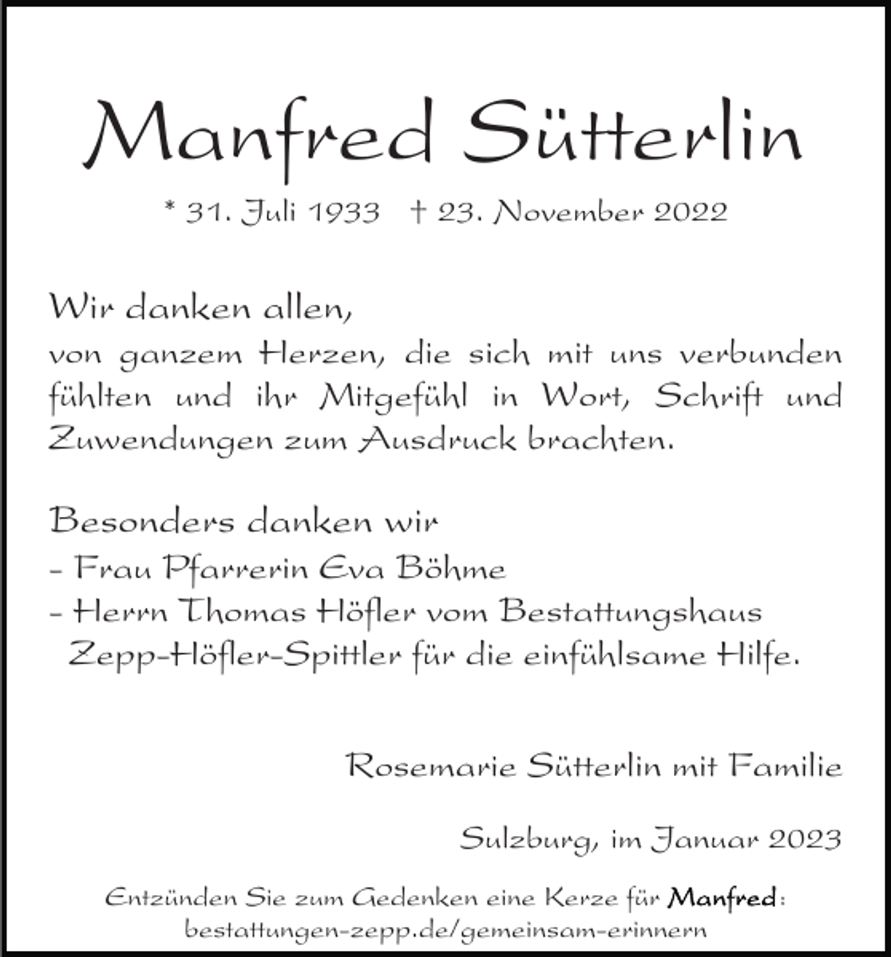 <p>Manfred Sütterlin<br />* 31. Juli 1933 † 23. November 2022</p><p>Wir danken allen,</p><p>von ganzem Herzen, die sich mit uns verbunden<br />fühlten und ihr Mitgefühl in Wort, Schrift und<br />Zuwendungen zum Ausdruck brachten.</p><p>Besonders danken wir<br />- Frau Pfarrerin Eva Böhme<br />- Herrn Thomas Höfler vom Bestattungshaus<br />Zepp-Höfler-Spittler für die einfühlsame Hilfe.<br />Rosemarie Sütterlin mit Familie<br />Sulzburg, im Januar 2023<br />Entzünden Sie zum Gedenken eine Kerze für<br />bestattungen-zepp.de/gemeinsam-erinnern</p><p>:</p>