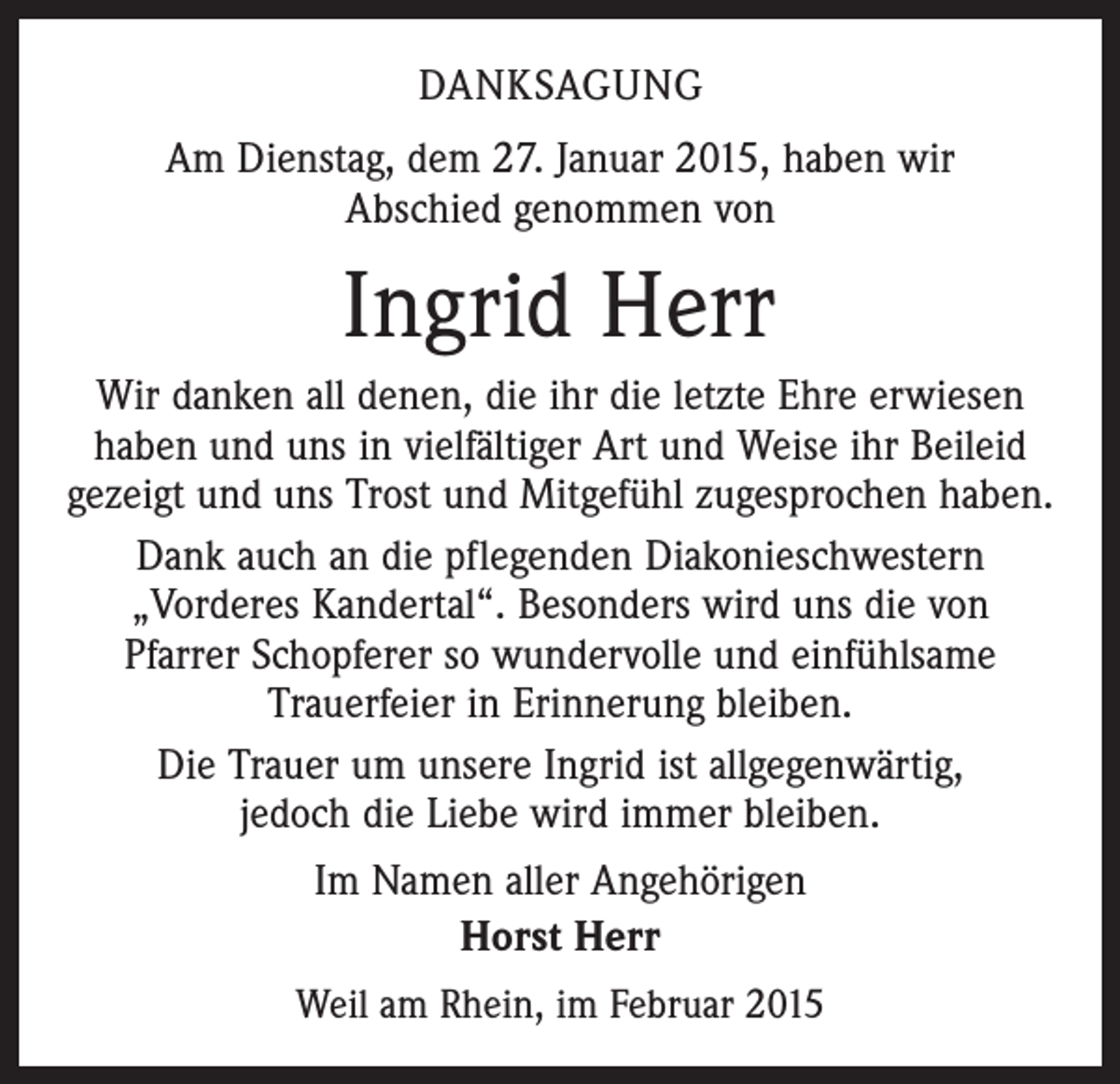 <p>DANKSAGUNG<br />Am Dienstag, dem 27. Januar 2015, haben wir<br />Abschied genommen von</p><p>Ingrid Herr<br />Wir danken all denen, die ihr die letzte Ehre erwiesen<br />haben und uns in vielfältiger Art und Weise ihr Beileid<br />gezeigt und uns Trost und Mitgefühl zugesprochen haben.<br />Dank auch an die pflegenden Diakonieschwestern<br />­„Vorderes Kandertal“. Besonders wird uns die von<br />Pfarrer Schopferer so wundervolle und einfühlsame<br />­Trauerfeier in Erinnerung bleiben.<br />Die Trauer um unsere Ingrid ist allgegenwärtig,<br />jedoch die Liebe wird immer bleiben.<br />Im Namen aller Angehörigen<br />Horst Herr<br />Weil am Rhein, im Februar 2015</p>