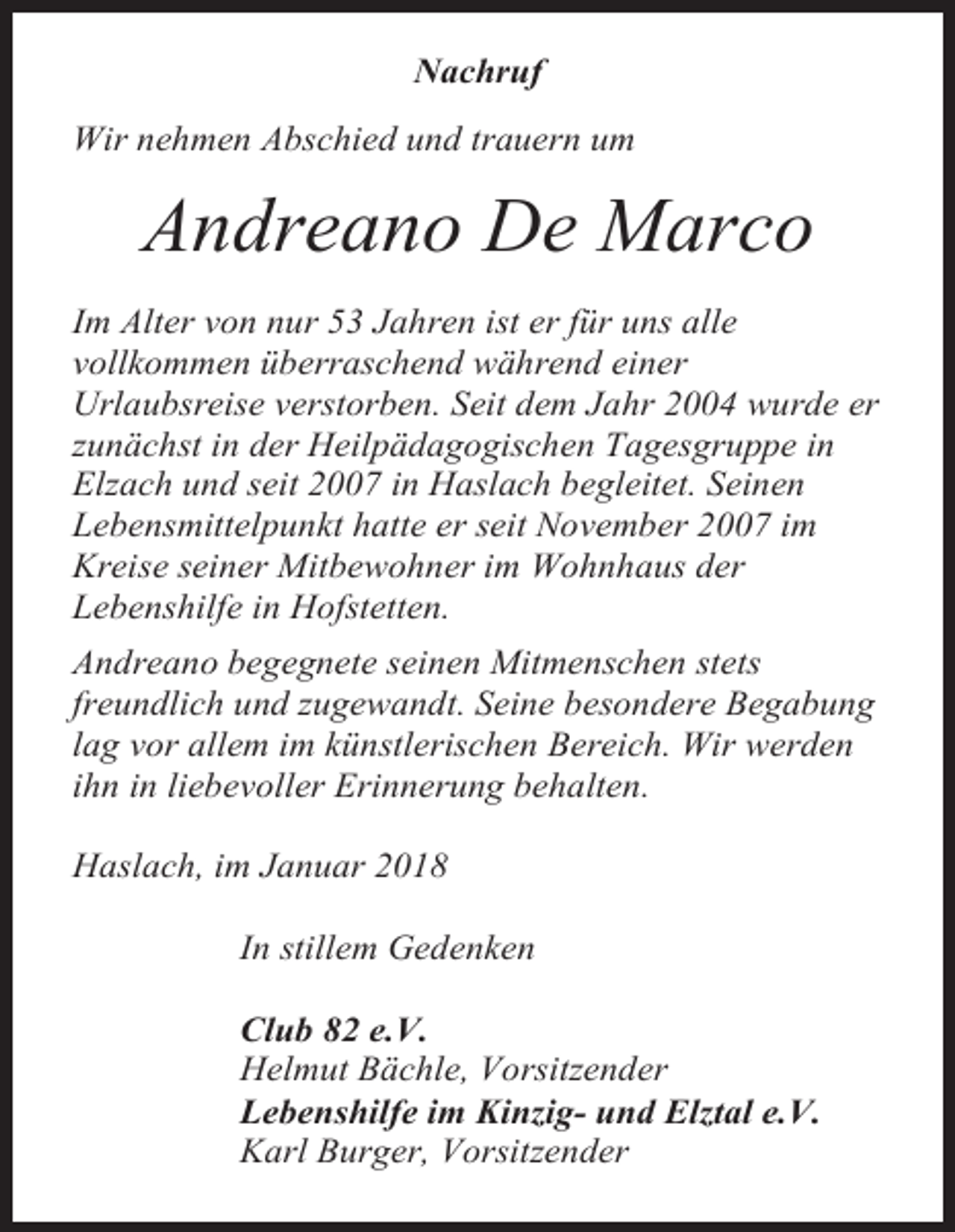 <p>Nachruf<br />Wir nehmen Abschied und trauern um</p><p>Andreano De Marco<br />Im Alter von nur 53 Jahren ist er für uns alle<br />vollkommen überraschend während einer<br />Urlaubsreise verstorben. Seit dem Jahr 2004 wurde er<br />zunächst in der Heilpädagogischen Tagesgruppe in<br />Elzach und seit 2007 in Haslach begleitet. Seinen<br />Lebensmittelpunkt hatte er seit November 2007 im<br />Kreise seiner Mitbewohner im Wohnhaus der<br />Lebenshilfe in Hofstetten.<br />Andreano begegnete seinen Mitmenschen stets<br />freundlich und zugewandt. Seine besondere Begabung<br />lag vor allem im künstlerischen Bereich. Wir werden<br />ihn in liebevoller Erinnerung behalten.<br />Haslach, im Januar 2018<br />In stillem Gedenken<br />Club 82 e.V.<br />Helmut Bächle, Vorsitzender<br />Lebenshilfe im Kinzig- und Elztal e.V.<br />Karl Burger, Vorsitzender</p>
