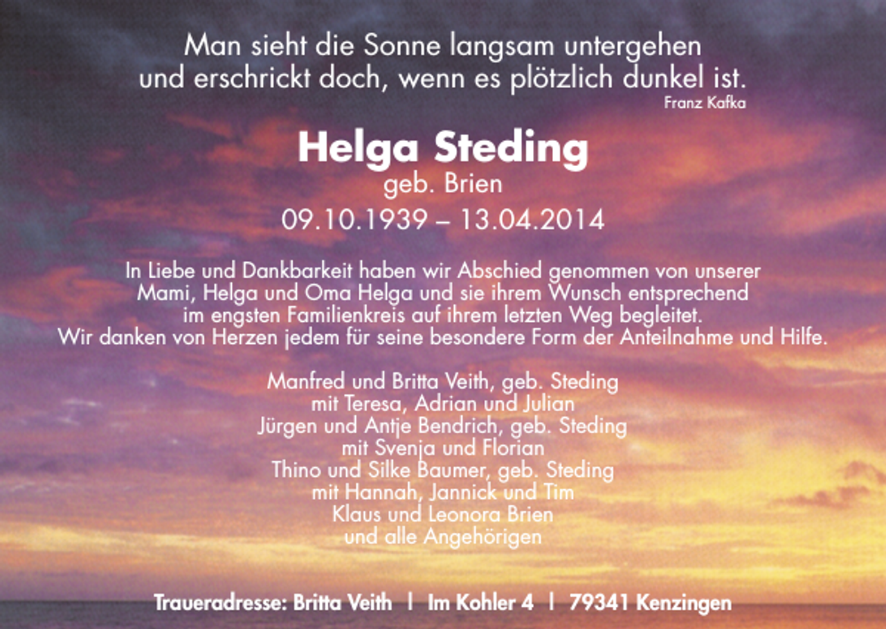 <p>Man sieht die Sonne langsam untergehen<br />und erschrickt doch, wenn es plötzlich dunkel ist.<br />Franz Kafka</p><p>Helga Steding</p><p>geb. Brien<br />09.10.1939 – 13.04.2014<br />In Liebe und Dankbarkeit haben wir Abschied genommen von unserer<br />Mami, Helga und Oma Helga und sie ihrem Wunsch entsprechend<br />im engsten Familienkreis auf ihrem letzten Weg begleitet.<br />Wir danken von Herzen jedem für seine besondere Form der Anteilnahme und Hilfe.<br />Manfred und Britta Veith, geb. Steding<br />mit Teresa, Adrian und Julian<br />Jürgen und Antje Bendrich, geb. Steding<br />mit Svenja und Florian<br />Thino und Silke Baumer, geb. Steding<br />mit Hannah, Jannick und Tim<br />Klaus und Leonora Brien<br />und alle Angehörigen<br />Traueradresse: Britta Veith | Im Kohler 4 | 79341 Kenzingen</p>