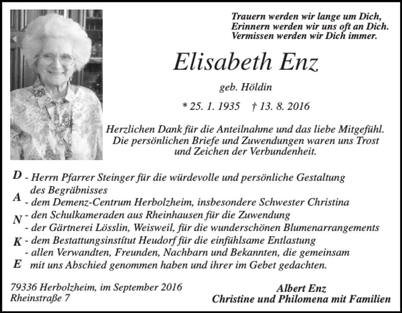 <p>Trauern werden wir lange um Dich,<br />Erinnern werden wir uns oft an Dich.<br />Vermissen werden wir Dich immer.</p><p>Elisabeth Enz<br />geb. Höldin<br />* 25. 1. 1935</p><p>† 13. 8. 2016</p><p>Herzlichen Dank für die Anteilnahme und das liebe Mitgefühl.<br />Die persönlichen Briefe und Zuwendungen waren uns Trost<br />und Zeichen der Verbundenheit.</p><p>D - Herrn Pfarrer Steinger für die würdevolle und persönliche Gestaltung<br />des Begräbnisses</p><p>A - dem Demenz-Centrum Herbolzheim, insbesondere Schwester Christina<br />N - den Schulkameraden aus Rheinhausen für die Zuwendung</p><p>- der Gärtnerei Lösslin, Weisweil, für die wunderschönen Blumenarrangements<br />K - dem Bestattungsinstítut Heudorf für die einfühlsame Entlastung<br />- allen Verwandten, Freunden, Nachbarn und Bekannten, die gemeinsam<br />E mit uns Abschied genommen haben und ihrer im Gebet gedachten.</p><p>79336 Herbolzheim, im September 2016<br />Rheinstraße 7</p><p>Albert Enz<br />Christine und Philomena mit Familien</p>