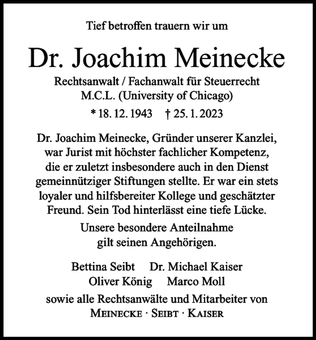 <p>Tief betroffen trauern wir um</p><p>Dr. Joachim Meinecke<br />Rechtsanwalt / Fachanwalt für Steuerrecht<br />M.C.L. (University of Chicago)<br />* 18. 12. 1943 † 25. 1. 2023</p><p>Dr. Joachim Meinecke, Gründer unserer Kanzlei,<br />war Jurist mit höchster fachlicher Kompetenz,<br />die er zuletzt insbesondere auch in den Dienst<br />gemeinnütziger Stiftungen stellte. Er war ein stets<br />loyaler und hilfsbereiter Kollege und geschätzter<br />Freund. Sein Tod hinterlässt eine tiefe Lücke.<br />Unsere besondere Anteilnahme<br />gilt seinen Angehörigen.<br />Bettina Seibt Dr. Michael Kaiser<br />Oliver König Marco Moll<br />sowie alle Rechtsanwälte und Mitarbeiter von<br />Meinecke · Seibt · Kaiser</p>