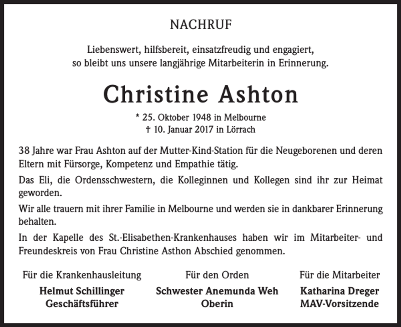 <p>NACHRUF<br />Liebenswert, hilfsbereit, einsatzfreudig und engagiert,<br />so bleibt uns unsere langjährige Mitarbeiterin in Erinnerung.</p><p>Christine Ashton<br />* 25. Oktober 1948 in Melbourne<br />† 10. Januar 2017 in Lörrach</p><p>38 Jahre war Frau Ashton auf der Mutter-Kind-Station für die Neugeborenen und deren<br />Eltern mit Fürsorge, Kompetenz und Empathie tätig.<br />Das Eli, die Ordensschwestern, die Kolleginnen und Kollegen sind ihr zur Heimat<br />geworden.<br />Wir alle trauern mit ihrer Familie in Melbourne und werden sie in dankbarer Erinnerung<br />behalten.<br />In der Kapelle des St.-Elisabethen-Krankenhauses haben wir im Mitarbeiter- und<br />Freundeskreis von Frau Christine Asthon Abschied genommen.<br />Für die Krankenhausleitung<br />Helmut Schillinger</p><p>Geschäftsführer</p><p>Für den Orden<br />Schwester Anemunda Weh<br />Oberin</p><p>Für die Mitarbeiter<br />Katharina Dreger<br />MAV-Vorsitzende</p>