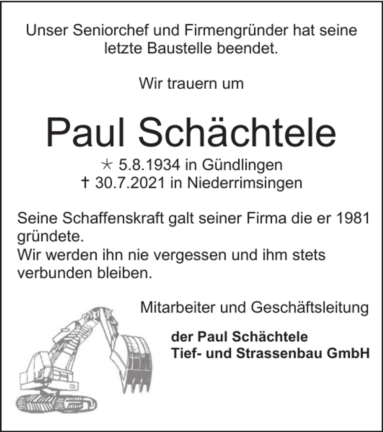<p>Unser Seniorchef und Firmengründer hat seine<br />letzte Baustelle beendet.<br />Wir trauern um</p><p>Paul Schächtele<br /> 5.8.1934 in Gündlingen<br /> 30.7.2021 in Niederrimsingen<br />Seine Schaffenskraft galt seiner Firma die er 1981<br />gründete.<br />Wir werden ihn nie vergessen und ihm stets<br />verbunden bleiben.<br />Mitarbeiter und Geschäftsleitung<br />der Paul Schächtele<br />Tief- und Strassenbau GmbH</p>