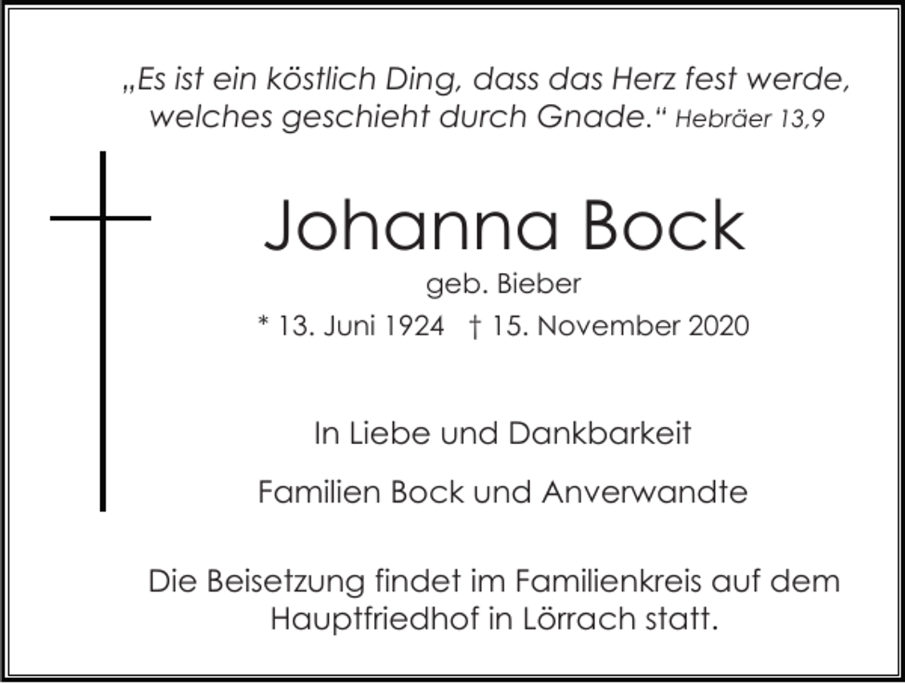 <p>„Es ist ein köstlich Ding, dass das Herz fest werde,<br />welches geschieht durch Gnade.“ Hebräer 13,9</p><p>Johanna Bock<br />geb. Bieber<br />* 13. Juni 1924 † 15. November 2020</p><p>In Liebe und Dankbarkeit<br />Familien Bock und Anverwandte<br />Die Beisetzung findet im Familienkreis auf dem<br />Hauptfriedhof in Lörrach statt.</p>