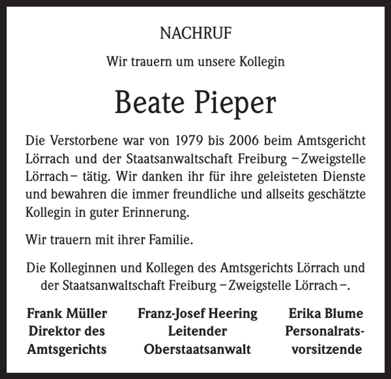 <p>NACHRUF<br />Wir trauern um unsere Kollegin</p><p>Beate Pieper<br />Die Verstorbene war von 1979 bis 2006 beim Amtsgericht<br />Lörrach und der Staatsanwaltschaft Freiburg – Zweigstelle<br />Lörrach – tätig. Wir danken ihr für ihre geleisteten Dienste<br />und bewahren die immer freundliche und allseits geschätzte<br />Kollegin in guter Erinnerung.<br />Wir trauern mit ihrer Familie.<br />Die Kolleginnen und Kollegen des Amtsgerichts Lörrach und<br />der Staatsanwaltschaft Freiburg – Zweigstelle Lörrach –.<br />Frank Müller<br />Direktor des<br />Amtsgerichts</p><p>Franz-Josef Heering<br />Leitender<br />Oberstaatsanwalt</p><p>Erika Blume<br />Personalrats-<br />vorsitzende</p>