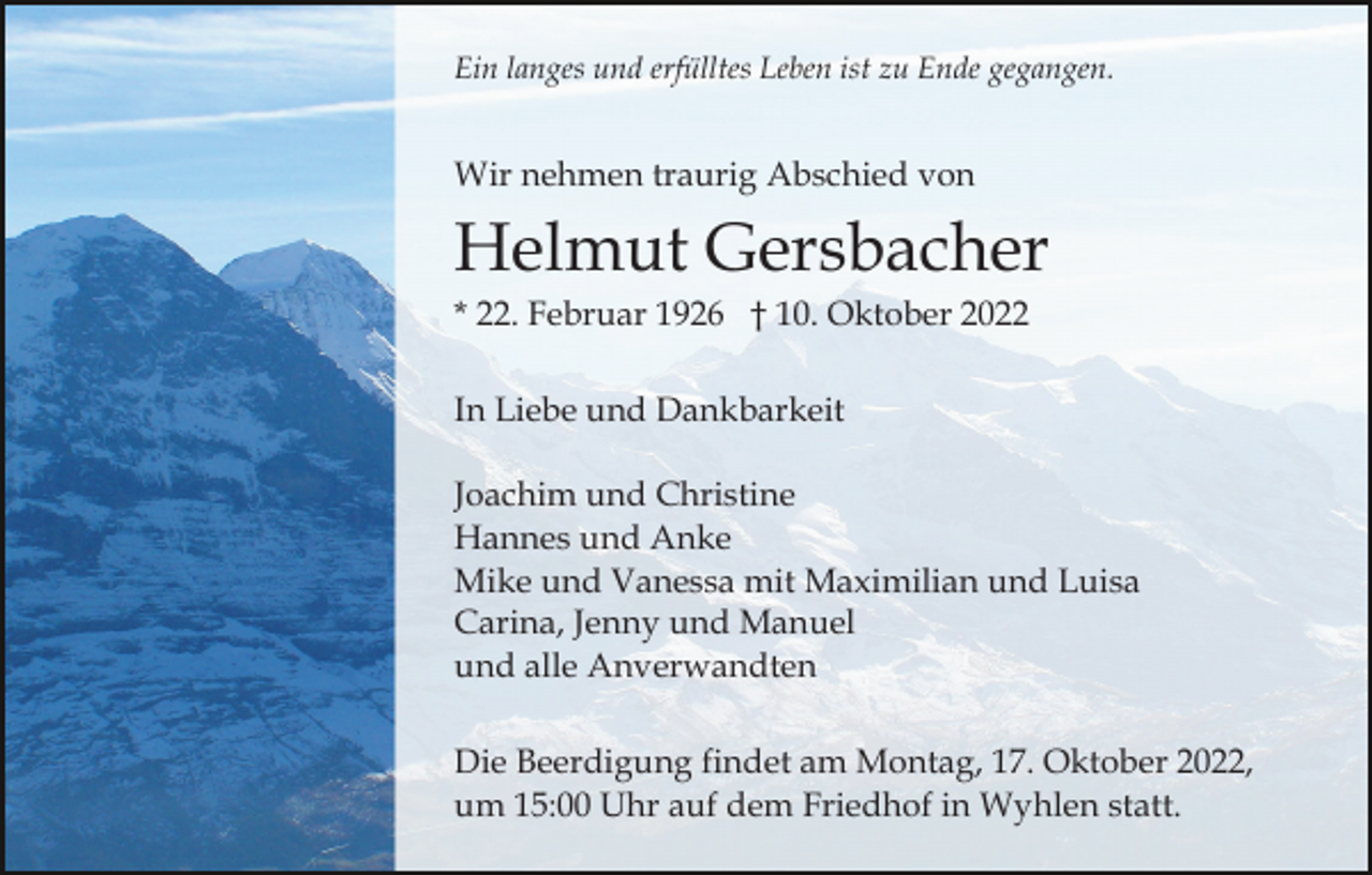 <p>Ein langes und erfülltes Leben ist zu Ende gegangen.</p><p>Wir nehmen traurig Abschied von</p><p>Helmut Gersbacher<br />* 22. Februar 1926 † 10. Oktober 2022<br />In Liebe und Dankbarkeit<br />Joachim und Christine<br />Hannes und Anke<br />Mike und Vanessa mit Maximilian und Luisa<br />Carina, Jenny und Manuel<br />und alle Anverwandten<br />Die Beerdigung findet am Montag, 17. Oktober 2022,<br />um 15:00 Uhr auf dem Friedhof in Wyhlen statt.</p>