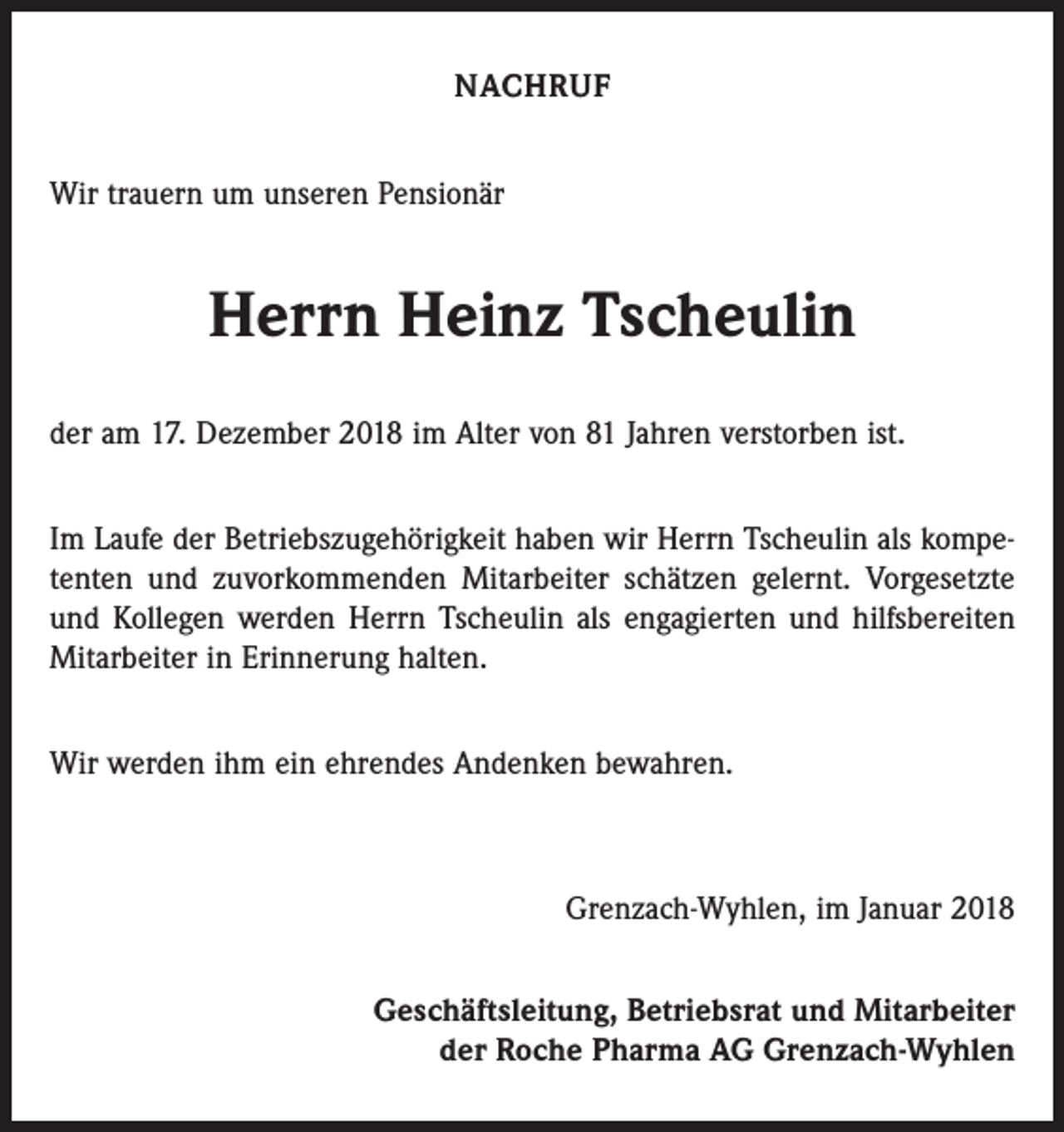 <p>NACHRUF<br />Wir trauern um unseren Pensionär</p><p>Herrn Heinz Tscheulin<br />der am 17. Dezember 2018 im Alter von 81 Jahren verstorben ist.<br />Im Laufe der Betriebszugehörigkeit haben wir Herrn Tscheulin als kompetenten und zuvorkommenden Mitarbeiter schätzen gelernt. Vorgesetzte<br />und Kollegen werden Herrn Tscheulin als engagierten und hilfsbereiten<br />Mitarbeiter in Erinnerung halten.<br />Wir werden ihm ein ehrendes Andenken bewahren.</p><p>Grenzach-Wyhlen, im Januar 2018<br />Geschäftsleitung, Betriebsrat und Mitarbeiter<br />der Roche Pharma AG Grenzach-Wyhlen</p>