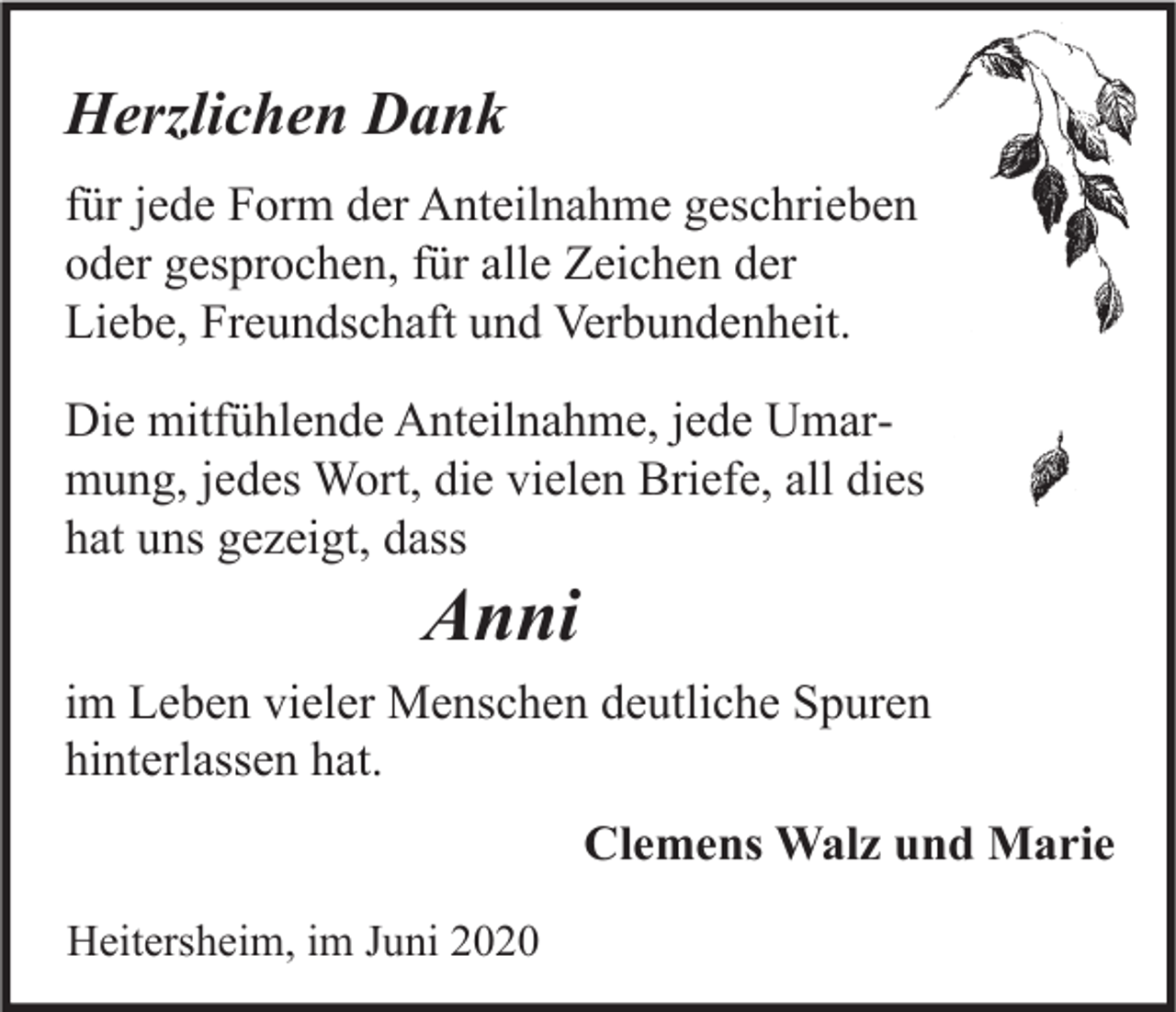 <p>Herzlichen Dank<br />für jede Form der Anteilnahme geschrieben<br />oder gesprochen, für alle Zeichen der<br />Liebe, Freundschaft und Verbundenheit.<br />Die mitfühlende Anteilnahme, jede Umarmung, jedes Wort, die vielen Briefe, all dies<br />hat uns gezeigt, dass</p><p>Anni</p><p>im Leben vieler Menschen deutliche Spuren<br />hinterlassen hat.<br />Clemens Walz und Marie<br />Heitersheim, im Juni 2020</p>