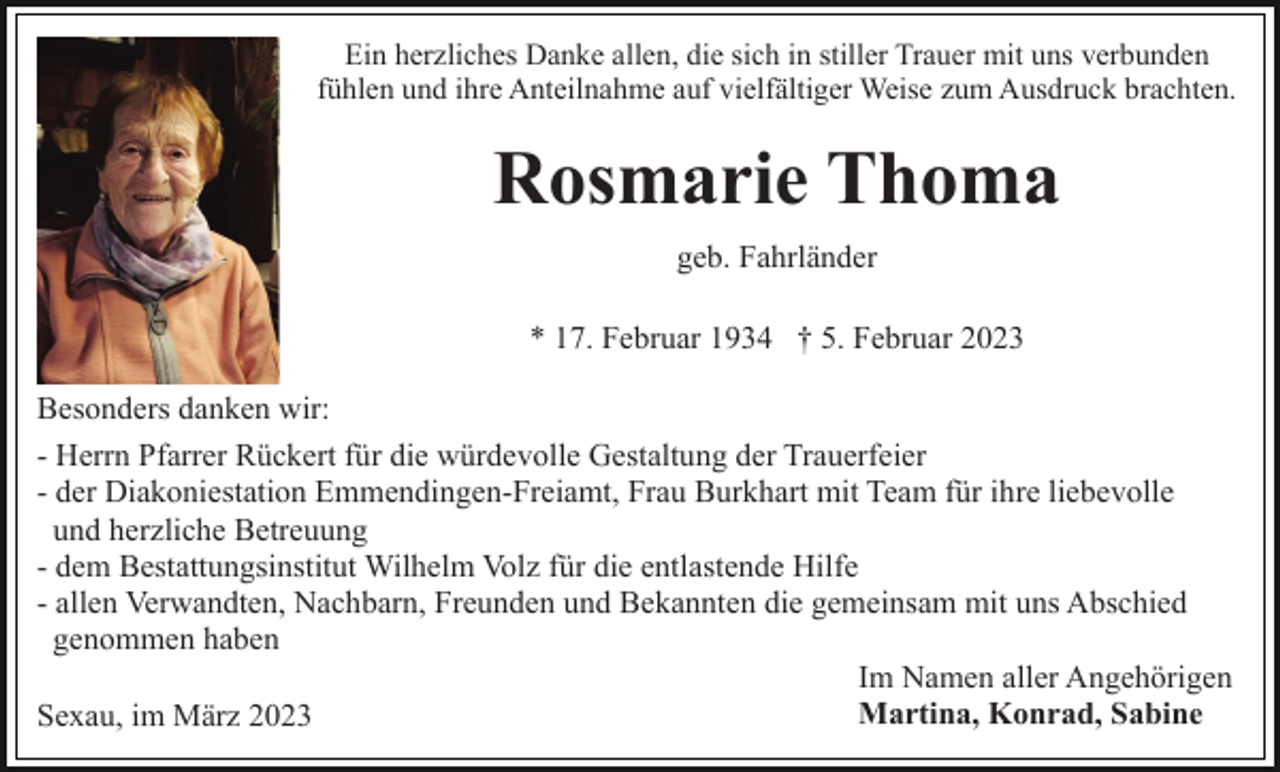 <p>Ein herzliches Danke allen, die sich in stiller Trauer mit uns verbunden<br />fühlen und ihre Anteilnahme auf vielfältiger Weise zum Ausdruck brachten.</p><p>Rosmarie Thoma<br />geb. Fahrländer<br />* 17. Februar 1934 † 5. Februar 2023<br />Besonders danken wir:<br />- Herrn Pfarrer Rückert für die würdevolle Gestaltung der Trauerfeier<br />- der Diakoniestation Emmendingen-Freiamt, Frau Burkhart mit Team für ihre liebevolle<br />und herzliche Betreuung<br />- dem Bestattungsinstitut Wilhelm Volz für die entlastende Hilfe<br />- allen Verwandten, Nachbarn, Freunden und Bekannten die gemeinsam mit uns Abschied<br />genommen haben<br />Im Namen aller Angehörigen<br />Martina, Konrad, Sabine<br />Sexau, im März 2023</p>