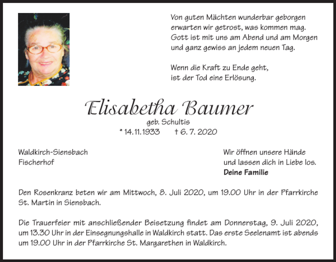 <p>Von guten Mächten wunderbar geborgen<br />erwarten wir getrost, was kommen mag.<br />Gott ist mit uns am Abend und am Morgen<br />und ganz gewiss an jedem neuen Tag.<br />Wenn die Kraft zu Ende geht,<br />ist der Tod eine Erlösung.</p><p>Elisabetha<br />Baumer<br />geb. Schultis<br />* 14. 11. 1933</p><p>Waldkirch-Siensbach<br />Fischerhof</p><p>† 6. 7. 2020</p><p>Wir öffnen unsere Hände<br />und lassen dich in Liebe los.<br />Deine Familie</p><p>Den Rosenkranz beten wir am Mittwoch, 8. Juli 2020, um 19.00 Uhr in der Pfarrkirche<br />St. Martin in Siensbach.<br />Die Trauerfeier mit anschließender Beisetzung findet am Donnerstag, 9. Juli 2020,<br />um 13.30 Uhr in der Einsegnungshalle in Waldkirch statt. Das erste Seelenamt ist abends<br />um 19.00 Uhr in der Pfarrkirche St. Margarethen in Waldkirch.</p>