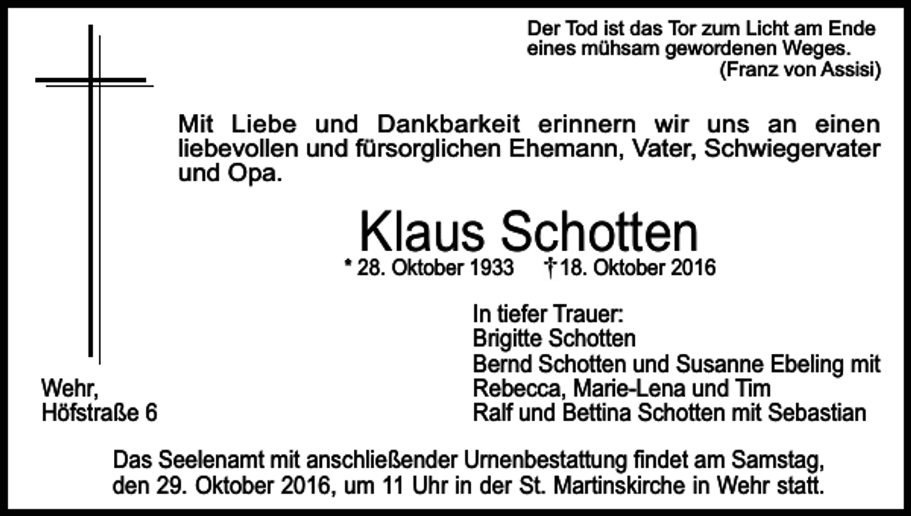 <p>Der Tod ist das Tor zum Licht am Ende<br />eines mühsam gewordenen Weges.<br />(Franz von Assisi)</p><p>Mit Liebe und Dankbarkeit erinnern wir uns an einen<br />liebevollen und fürsorglichen Ehemann, Vater, Schwiegervater<br />und Opa.</p><p>Klaus Schotten</p><p>* 28. Oktober 1933</p><p>Wehr,<br />Höfstraße 6</p><p>18. Oktober 2016</p><p>In tiefer Trauer:<br />Brigitte Schotten<br />Bernd Schotten und Susanne Ebeling mit<br />Rebecca, Marie-Lena und Tim<br />Ralf und Bettina Schotten mit Sebastian</p><p>Das Seelenamt mit anschließender Urnenbestattung findet am Samstag,<br />den 29. Oktober 2016, um 11 Uhr in der St. Martinskirche in Wehr statt.</p>