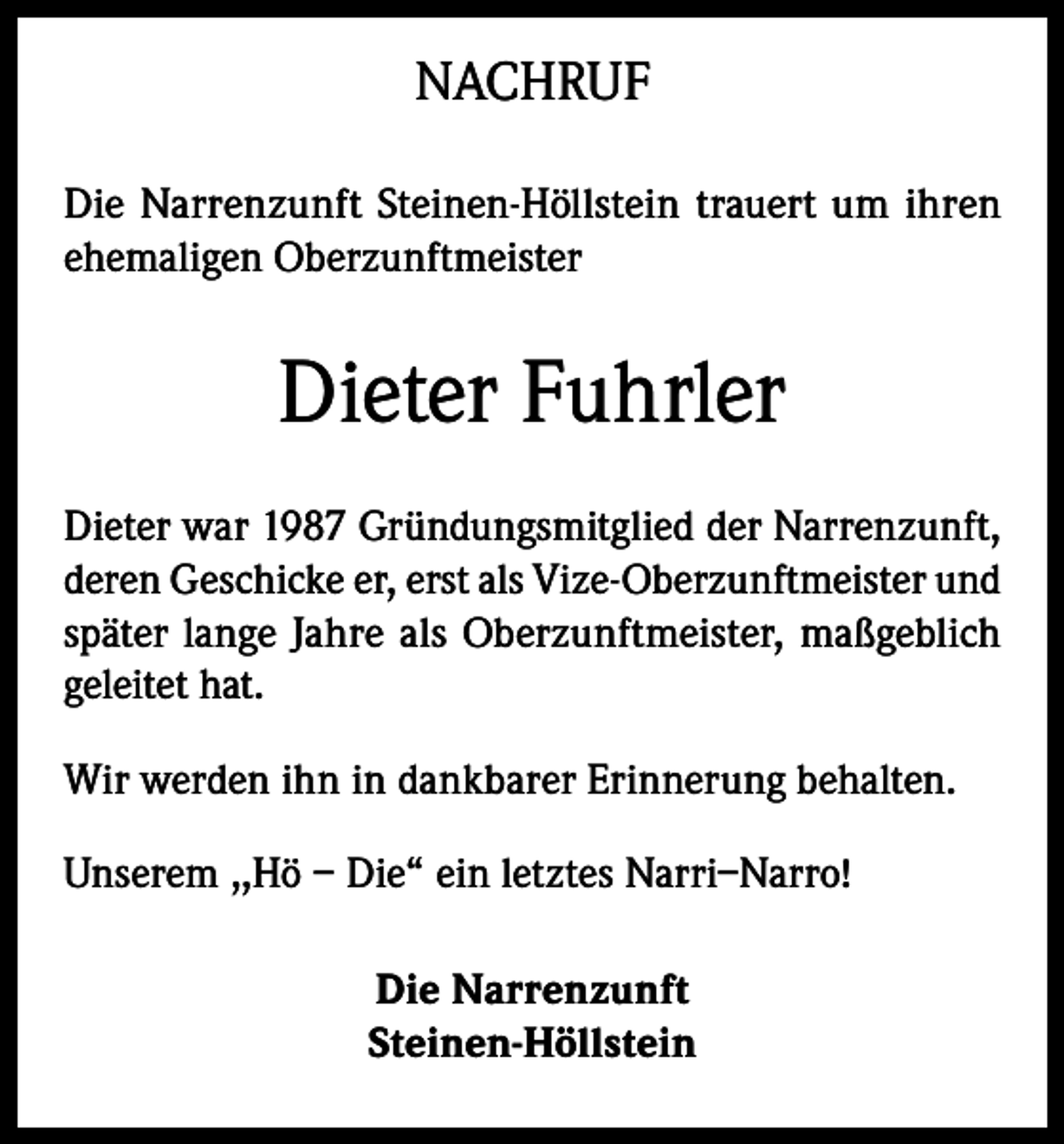 <p>NACHRUF<br />Die Narrenzunft Steinen-Höllstein trauert um ihren<br />ehemaligen Oberzunftmeister</p><p>Dieter Fuhrler<br />Dieter war 1987 Gründungsmitglied der Narrenzunft,<br />deren Geschicke er, erst als Vize-Oberzunftmeister und<br />später lange Jahre als Oberzunftmeister, maßgeblich<br />geleitet hat.<br />Wir werden ihn in dankbarer Erinnerung behalten.<br />Unserem ,,Hö – Die“ ein letztes Narri–Narro!<br />Die Narrenzunft<br />Steinen-Höllstein</p>