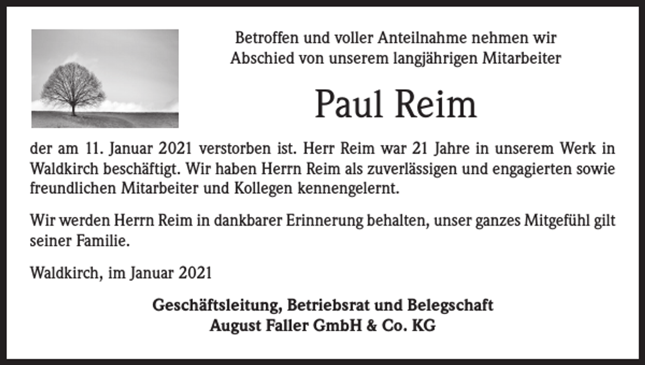 <p>Betroffen und voller Anteilnahme nehmen wir<br />Abschied von unserem langjährigen Mitarbeiter</p><p>Paul Reim<br />der am 11. Januar 2021 verstorben ist. Herr Reim war 21 Jahre in unserem Werk in<br />Waldkirch beschäftigt. Wir haben Herrn Reim als zuverlässigen und engagierten sowie<br />freundlichen Mitarbeiter und Kollegen kennengelernt.<br />Wir werden Herrn Reim in dankbarer Erinnerung behalten, unser ganzes Mitgefühl gilt<br />seiner Familie.<br />Waldkirch, im Januar 2021<br />Geschäftsleitung, Betriebsrat und Belegschaft<br />August Faller GmbH &amp; Co. KG</p>