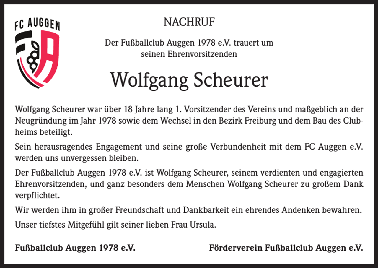 <p>NACHRUF<br />Der Fußballclub Auggen 1978 e.V. trauert um<br />seinen Ehrenvorsitzenden</p><p>Wolfgang Scheurer<br />Wolfgang Scheurer war über 18 Jahre lang 1. Vorsitzender des Vereins und maßgeblich an der<br />Neugründung im Jahr 1978 sowie dem Wechsel in den Bezirk Freiburg und dem Bau des Clubheims beteiligt.<br />Sein herausragendes Engagement und seine große Verbundenheit mit dem FC Auggen e.V.<br />werden uns unvergessen bleiben.<br />Der Fußballclub Auggen 1978 e.V. ist Wolfgang Scheurer, seinem verdienten und engagierten<br />Ehrenvorsitzenden, und ganz besonders dem Menschen Wolfgang Scheurer zu großem Dank<br />verpflichtet.<br />Wir werden ihm in großer Freundschaft und Dankbarkeit ein ehrendes Andenken bewahren.<br />Unser tiefstes Mitgefühl gilt seiner lieben Frau Ursula.<br />Fußballclub Auggen 1978 e.V.</p><p>Förderverein Fußballclub Auggen e.V.</p>