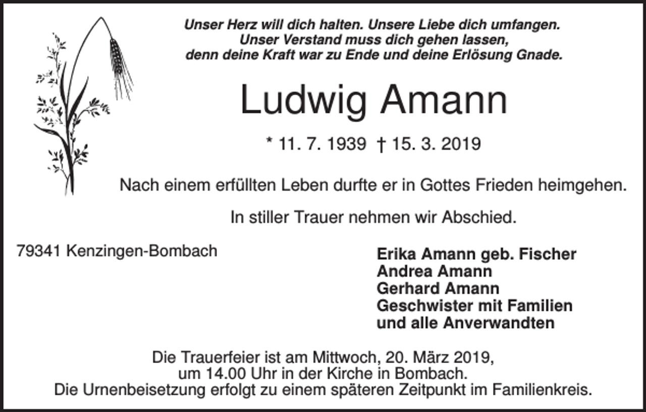<p>Unser Herz will dich halten. Unsere Liebe dich umfangen.<br />Unser Verstand muss dich gehen lassen,<br />denn deine Kraft war zu Ende und deine Erlösung Gnade.</p><p>Ludwig Amann<br />* 11. 7. 1939 † 15. 3. 2019<br />Nach einem erfüllten Leben durfte er in Gottes Frieden heimgehen.<br />In stiller Trauer nehmen wir Abschied.<br />79341 Kenzingen-Bombach</p><p>Erika Amann geb. Fischer<br />Andrea Amann<br />Gerhard Amann<br />Geschwister mit Familien<br />und alle Anverwandten</p><p>Die Trauerfeier ist am Mittwoch, 20. März 2019,<br />um 14.00 Uhr in der Kirche in Bombach.<br />Die Urnenbeisetzung erfolgt zu einem späteren Zeitpunkt im Familienkreis.</p>
