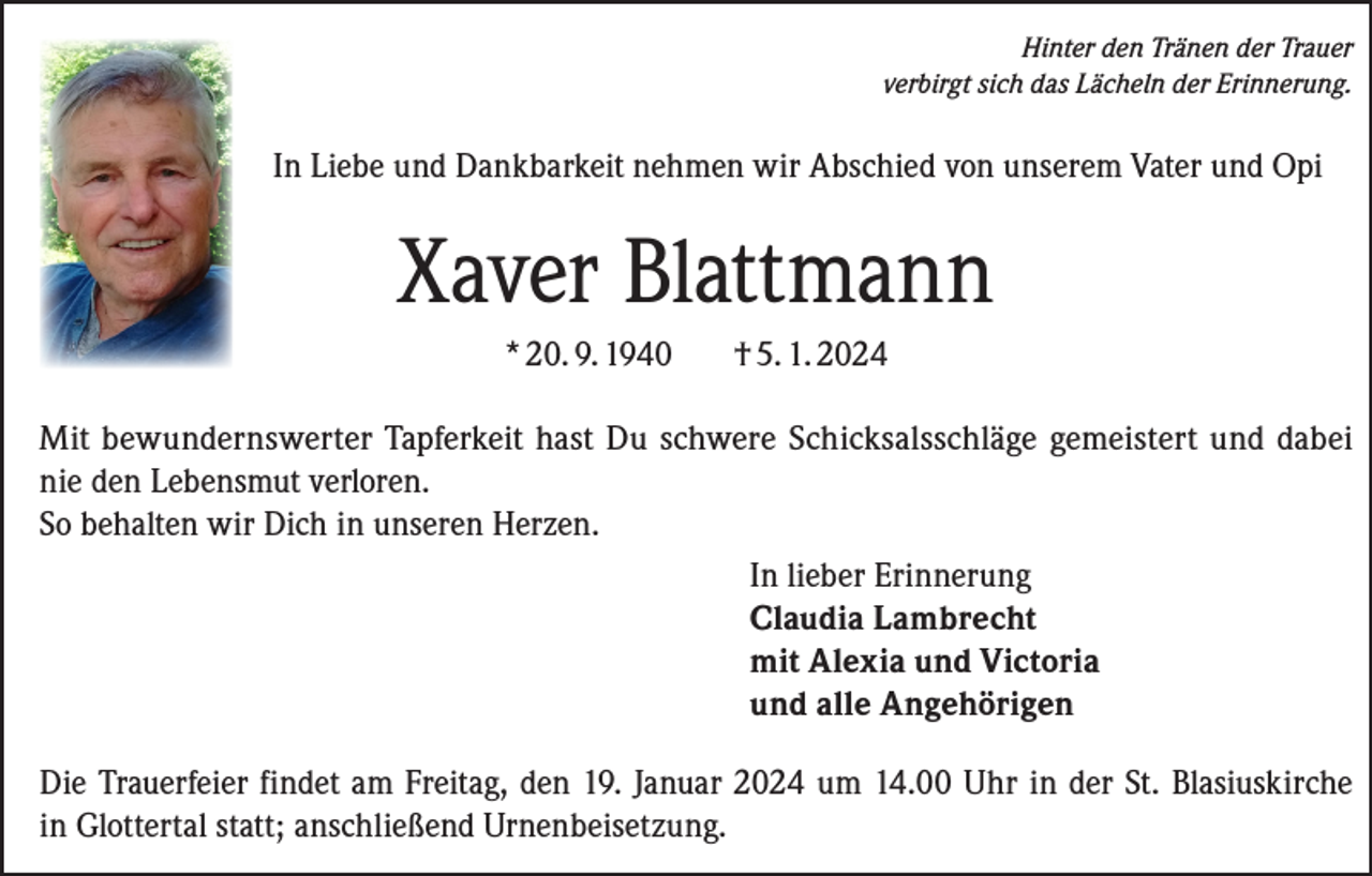 <p>Hinter den Tränen der Trauer<br />verbirgt sich das Lächeln der Erinnerung.</p><p>In Liebe und Dankbarkeit nehmen wir Abschied von unserem Vater und Opi</p><p>Xaver Blattmann<br />* 20. 9. 1940</p><p>† 5. 1. 2024</p><p>Mit bewundernswerter Tapferkeit hast Du schwere Schicksalsschläge gemeistert und dabei<br />nie den Lebensmut verloren.<br />So behalten wir Dich in unseren Herzen.<br />In lieber Erinnerung<br />Claudia Lambrecht<br />mit Alexia und Victoria<br />und alle Angehörigen<br />Die Trauerfeier findet am Freitag, den 19. Januar 2024 um 14.00 Uhr in der St. Blasiuskirche<br />in Glottertal statt; anschließend Urnenbeisetzung.</p>