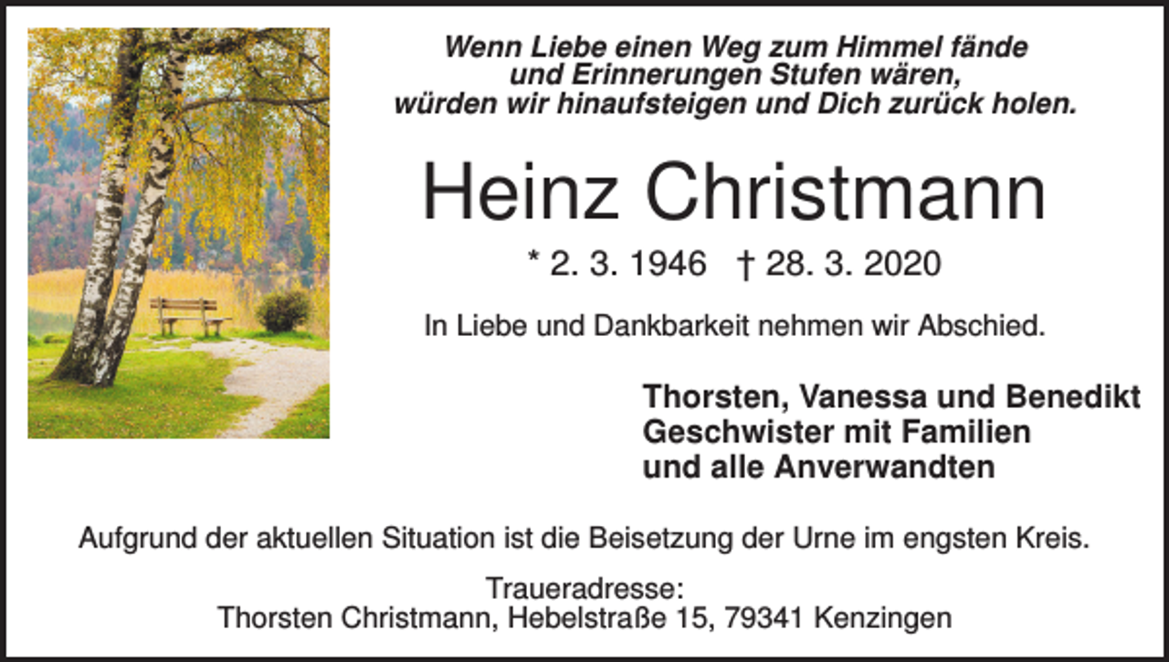 <p>Wenn Liebe einen Weg zum Himmel fände<br />und Erinnerungen Stufen wären,<br />würden wir hinaufsteigen und Dich zurück holen.</p><p>Heinz Christmann<br />* 2. 3. 1946 † 28. 3. 2020<br />In Liebe und Dankbarkeit nehmen wir Abschied.</p><p>Thorsten, Vanessa und Benedikt<br />Geschwister mit Familien<br />und alle Anverwandten<br />Aufgrund der aktuellen Situation ist die Beisetzung der Urne im engsten Kreis.<br />Traueradresse:<br />Thorsten Christmann, Hebelstraße 15, 79341 Kenzingen</p>