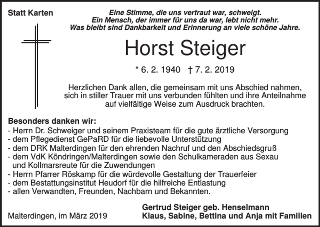 <p>Statt Karten</p><p>Eine Stimme, die uns vertraut war, schweigt.<br />Ein Mensch, der immer für uns da war, lebt nicht mehr.<br />Was bleibt sind Dankbarkeit und Erinnerung an viele schöne Jahre.</p><p>Horst Steiger<br />* 6. 2. 1940 † 7. 2. 2019<br />Herzlichen Dank allen, die gemeinsam mit uns Abschied nahmen,<br />sich in stiller Trauer mit uns verbunden fühlten und ihre Anteilnahme<br />auf vielfältige Weise zum Ausdruck brachten.<br />Besonders danken wir:<br />- Herrn Dr. Schweiger und seinem Praxisteam für die gute ärztliche Versorgung<br />- dem Pflegedienst GePaRD für die liebevolle Unterstützung<br />- dem DRK Malterdingen für den ehrenden Nachruf und den Abschiedsgruß<br />- dem VdK Köndringen/Malterdingen sowie den Schulkameraden aus Sexau<br />und Kollmarsreute für die Zuwendungen<br />- Herrn Pfarrer Röskamp für die würdevolle Gestaltung der Trauerfeier<br />- dem Bestattungsinstitut Heudorf für die hilfreiche Entlastung<br />- allen Verwandten, Freunden, Nachbarn und Bekannten.<br />Malterdingen, im März 2019</p><p>Gertrud Steiger geb. Henselmann<br />Klaus, Sabine, Bettina und Anja mit Familien</p>