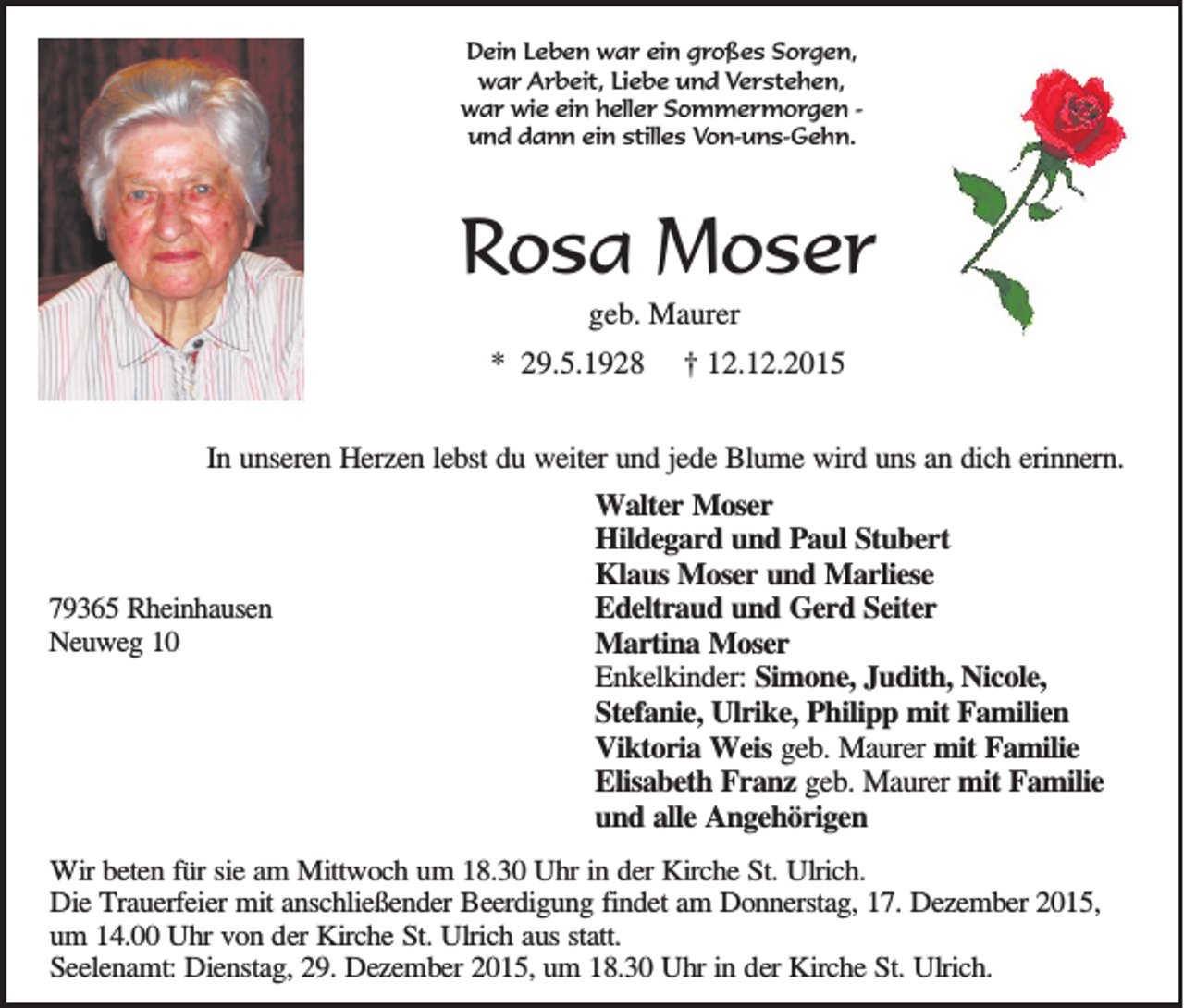 <p>Dein Leben war ein großes Sorgen,<br />war Arbeit, Liebe und Verstehen,<br />war wie ein heller Sommermorgen und dann ein stilles Von-uns-Gehn.</p><p>Rosa Moser<br />geb. Maurer<br />* 29.5.1928</p><p>† 12.12.2015</p><p>In unseren Herzen lebst du weiter und jede Blume wird uns an dich erinnern.</p><p>79365 Rheinhausen<br />Neuweg 10</p><p>Walter Moser<br />Hildegard und Paul Stubert<br />Klaus Moser und Marliese<br />Edeltraud und Gerd Seiter<br />Martina Moser<br />Enkelkinder: Simone, Judith, Nicole,<br />Stefanie, Ulrike, Philipp mit Familien<br />Viktoria Weis geb. Maurer mit Familie<br />Elisabeth Franz geb. Maurer mit Familie<br />und alle Angehörigen</p><p>Wir beten für sie am Mittwoch um 18.30 Uhr in der Kirche St. Ulrich.<br />Die Trauerfeier mit anschließender Beerdigung findet am Donnerstag, 17. Dezember 2015,<br />um 14.00 Uhr von der Kirche St. Ulrich aus statt.<br />Seelenamt: Dienstag, 29. Dezember 2015, um 18.30 Uhr in der Kirche St. Ulrich.</p>