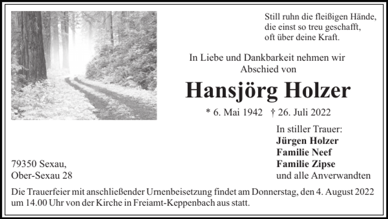 <p>Still ruhn die fleißigen Hände,<br />die einst so treu geschafft,<br />oft über deine Kraft.</p><p>In Liebe und Dankbarkeit nehmen wir<br />Abschied von</p><p>Hansjörg Holzer<br />* 6. Mai 1942 † 26. Juli 2022</p><p>79350 Sexau,<br />Ober-Sexau 28</p><p>In stiller Trauer:<br />Jürgen Holzer<br />Familie Neef<br />Familie Zipse<br />und alle Anverwandten</p><p>Die Trauerfeier mit anschließender Urnenbeisetzung findet am Donnerstag, den 4. August 2022<br />um 14.00 Uhr von der Kirche in Freiamt-Keppenbach aus statt.</p>
