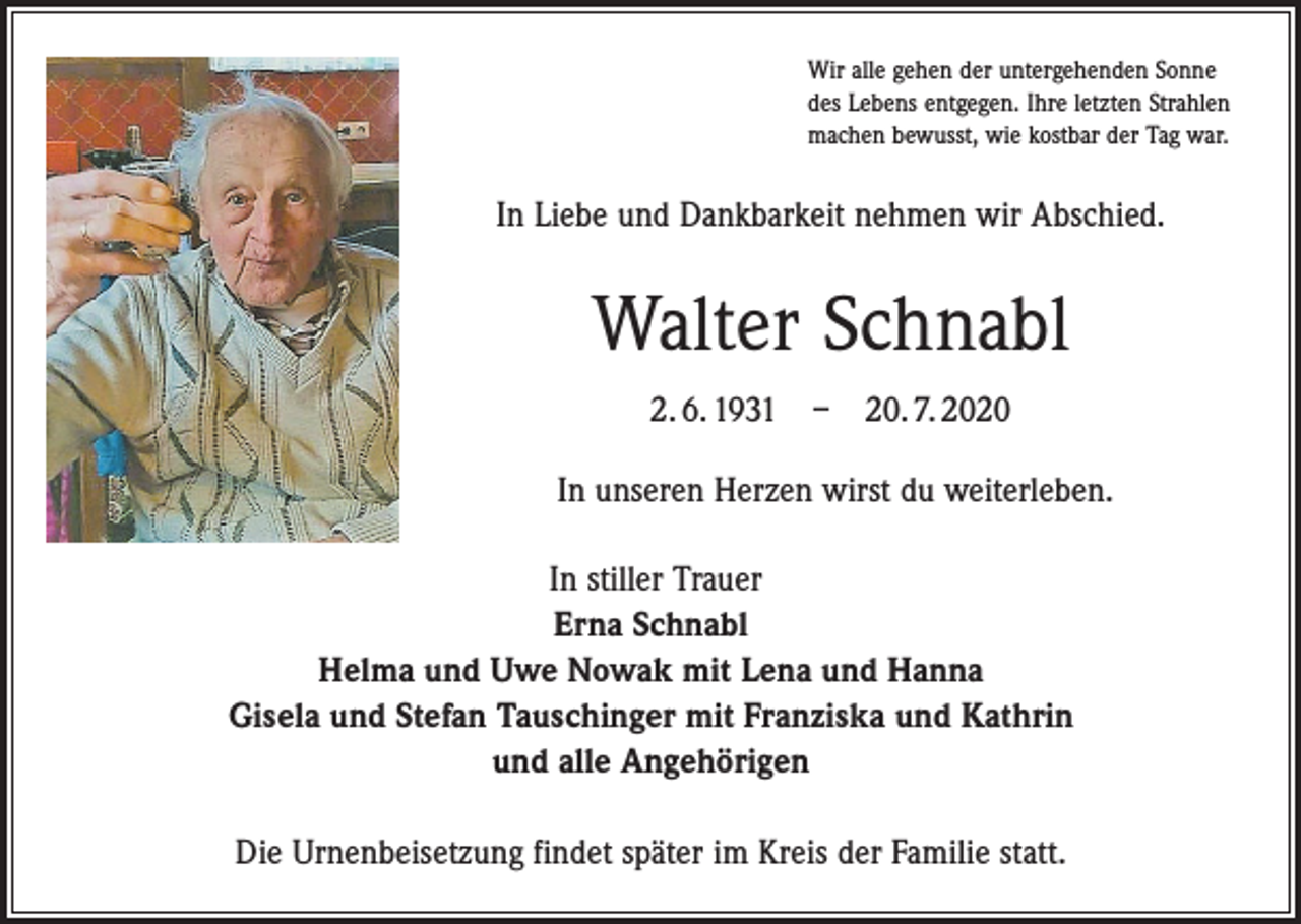 <p>Wir alle gehen der untergehenden Sonne<br />des Lebens entgegen. Ihre letzten Strahlen<br />machen bewusst, wie kostbar der Tag war.</p><p>In Liebe und Dankbarkeit nehmen wir Abschied.</p><p>Walter Schnabl<br />2. 6. 1931 – 20. 7. 2020<br />In unseren Herzen wirst du weiterleben.<br />In stiller Trauer<br />Erna Schnabl<br />Helma und Uwe Nowak mit Lena und Hanna<br />Gisela und Stefan Tauschinger mit Franziska und Kathrin<br />und alle Angehörigen<br />Die Urnenbeisetzung findet später im Kreis der Familie statt.</p>
