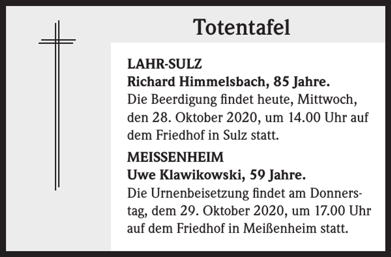<p>Totentafel<br />LAHR-SULZ<br />Richard Himmelsbach, 85 Jahre.<br />Die Beerdigung findet heute, Mittwoch,<br />den 28. Oktober 2020, um 14.00 Uhr auf<br />dem Friedhof in Sulz statt.<br />MEISSENHEIM<br />Uwe Klawikowski, 59 Jahre.<br />Die Urnenbeisetzung findet am Donners­<br />tag, dem 29. Oktober 2020, um 17.00 Uhr<br />auf dem Friedhof in Meißenheim statt.</p>