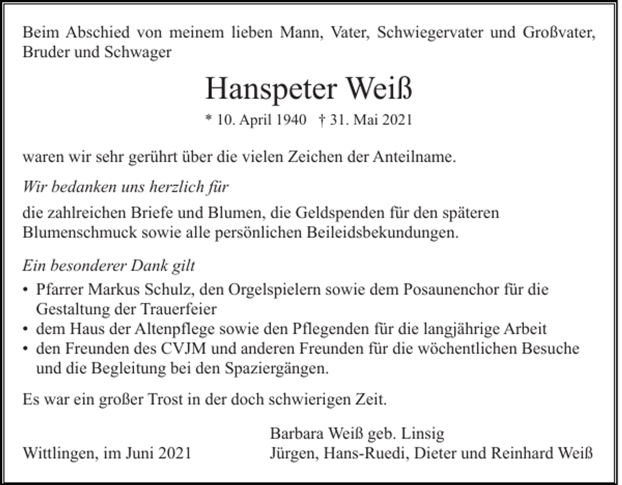<p>Beim Abschied von meinem lieben Mann, Vater, Schwiegervater und Großvater,<br />Bruder und Schwager</p><p>Hanspeter Weiß<br />* 10. April 1940 † 31. Mai 2021</p><p>waren wir sehr gerührt über die vielen Zeichen der Anteilname.<br />Wir bedanken uns herzlich für<br />die zahlreichen Briefe und Blumen, die Geldspenden für den späteren<br />Blumenschmuck sowie alle persönlichen Beileidsbekundungen.<br />Ein besonderer Dank gilt<br />• Pfarrer Markus Schulz, den Orgelspielern sowie dem Posaunenchor für die<br />Gestaltung der Trauerfeier<br />• dem Haus der Altenpflege sowie den Pflegenden für die langjährige Arbeit<br />• den Freunden des CVJM und anderen Freunden für die wöchentlichen Besuche<br />und die Begleitung bei den Spaziergängen.<br />Es war ein großer Trost in der doch schwierigen Zeit.<br />Wittlingen, im Juni 2021</p><p>Barbara Weiß geb. Linsig<br />Jürgen, Hans-Ruedi, Dieter und Reinhard Weiß</p>