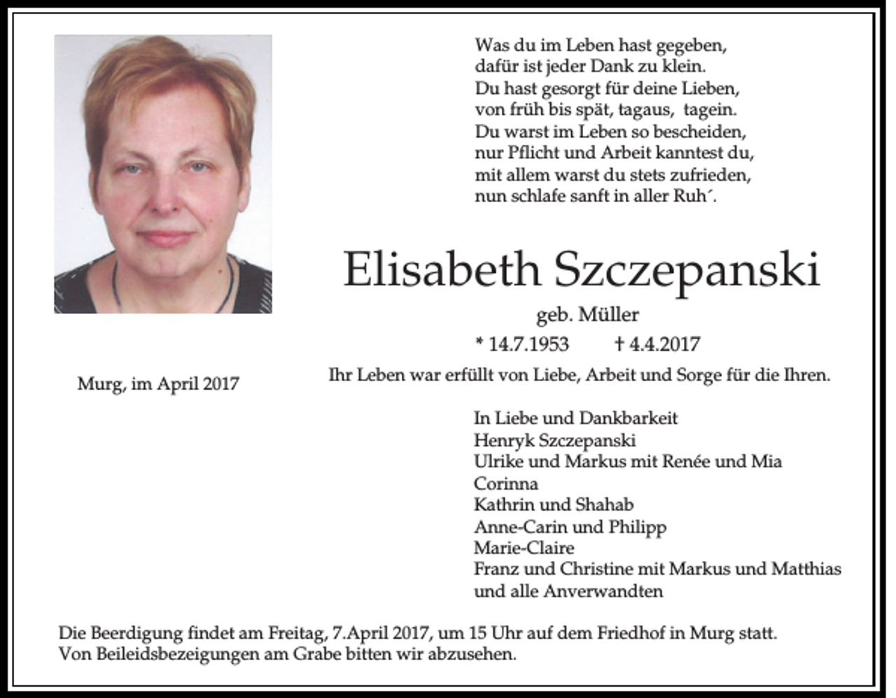 <p>Was du im Leben hast gegeben,<br />dafür ist jeder Dank zu klein.<br />Du hast gesorgt für deine Lieben,<br />von früh bis spät, tagaus, tagein.<br />Du warst im Leben so bescheiden,<br />nur Pflicht und Arbeit kanntest du,<br />mit allem warst du stets zufrieden,<br />nun schlafe sanft in aller Ruh´.</p><p>Elisabeth Szczepanski<br />geb. Müller<br />* 14.7.1953<br />† 4.4.2017<br />Murg, im April 2017</p><p>Ihr Leben war erfüllt von Liebe, Arbeit und Sorge für die Ihren.<br />In Liebe und Dankbarkeit<br />Henryk Szczepanski<br />Ulrike und Markus mit Renée und Mia<br />Corinna<br />Kathrin und Shahab<br />Anne-Carin und Philipp<br />Marie-Claire<br />Franz und Christine mit Markus und Matthias<br />und alle Anverwandten</p><p>Die Beerdigung findet am Freitag, 7.April 2017, um 15 Uhr auf dem Friedhof in Murg statt.<br />Von Beileidsbezeigungen am Grabe bitten wir abzusehen.</p>