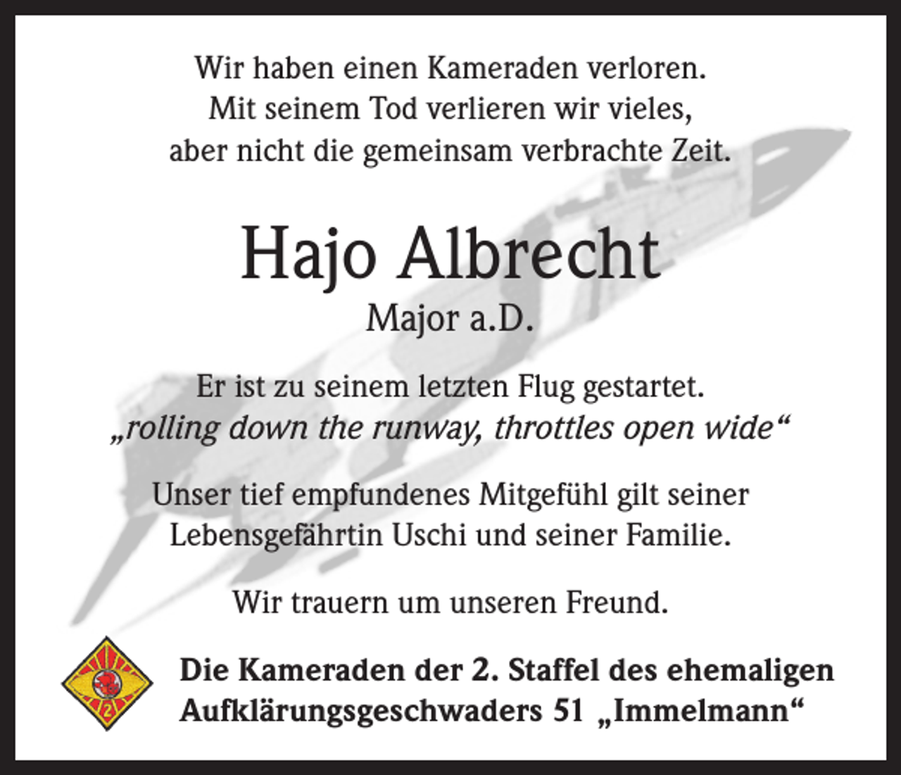 <p>Wir haben einen Kameraden verloren.<br />Mit seinem Tod verlieren wir vieles,<br />aber nicht die gemeinsam verbrachte Zeit.</p><p>Hajo Albrecht<br />Major a.D.</p><p>Er ist zu seinem letzten Flug gestartet.<br />„rolling down the runway, throttles open wide“<br />Unser tief empfundenes Mitgefühl gilt seiner<br />Lebensgefährtin Uschi und seiner Familie.<br />Wir trauern um unseren Freund.<br />Die Kameraden der 2. Staffel des ehemaligen<br />Aufklärungsgeschwaders 51 „Immelmann“</p>
