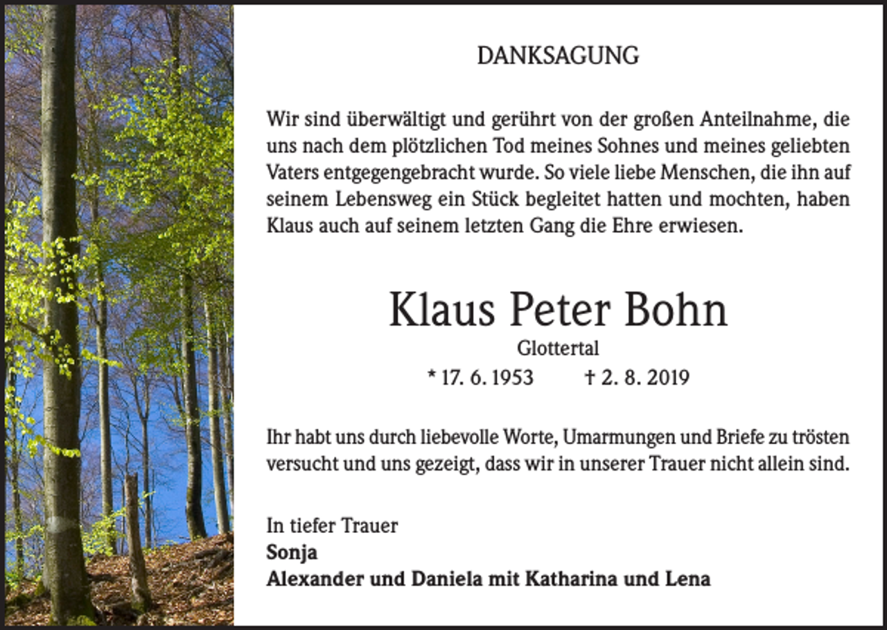 <p>DANKSAGUNG<br />Wir sind überwältigt und gerührt von der großen Anteilnahme, die<br />uns nach dem plötzlichen Tod meines Sohnes und meines geliebten<br />Vaters entgegengebracht wurde. So viele liebe Menschen, die ihn auf<br />seinem Lebensweg ein Stück begleitet hatten und mochten, haben<br />Klaus auch auf seinem letzten Gang die Ehre erwiesen.</p><p>Klaus Peter Bohn<br />Glottertal<br />* 17. 6. 1953<br />† 2. 8. 2019</p><p>Ihr habt uns durch liebevolle Worte, Umarmungen und Briefe zu trösten<br />versucht und uns gezeigt, dass wir in unserer Trauer nicht allein sind.<br />In tiefer Trauer<br />Sonja<br />Alexander und Daniela mit Katharina und Lena</p>