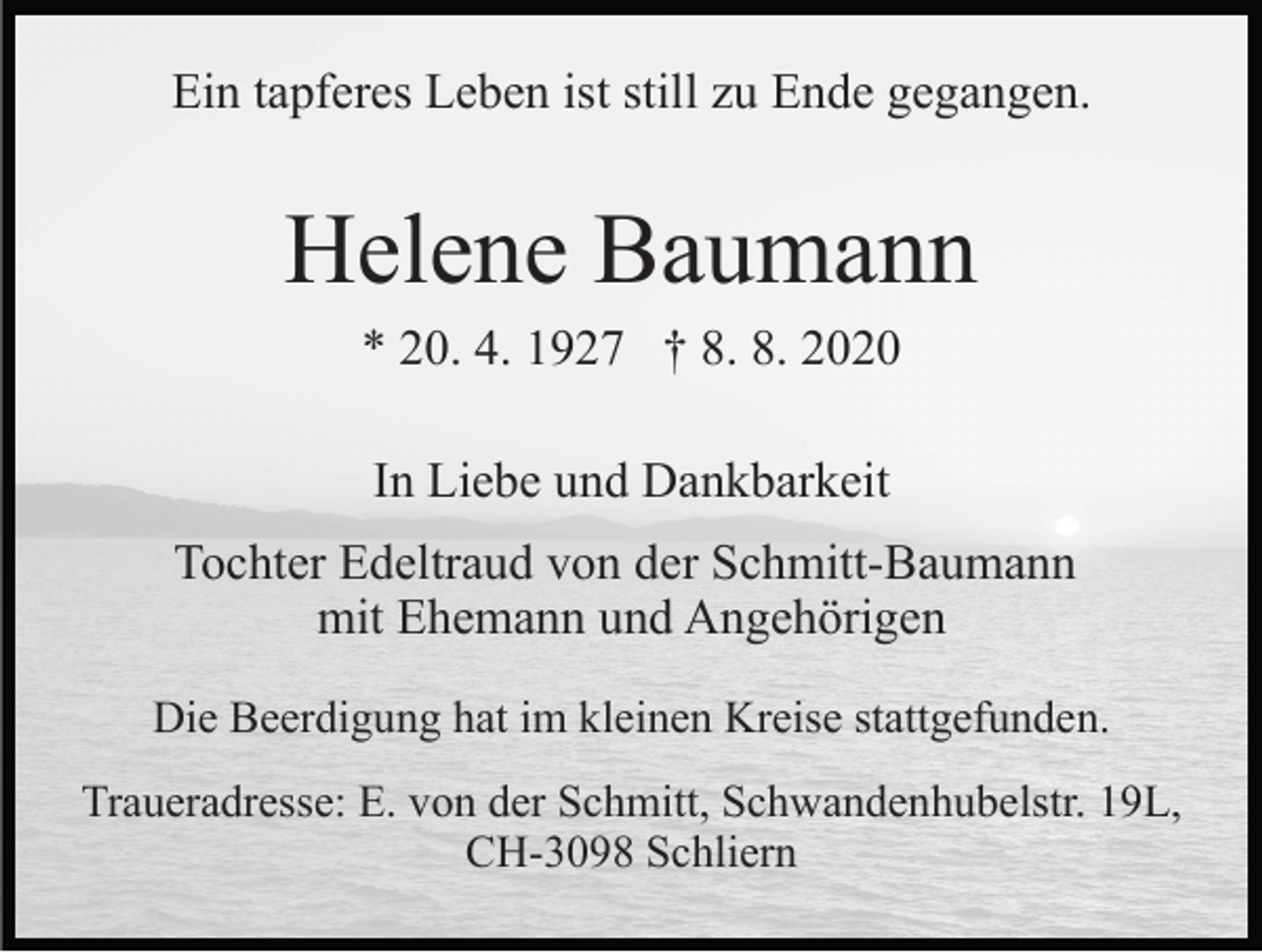 <p>Ein tapferes Leben ist still zu Ende gegangen.</p><p>Helene Baumann<br />* 20. 4. 1927 † 8. 8. 2020<br />In Liebe und Dankbarkeit<br />Tochter Edeltraud von der Schmitt-Baumann<br />mit Ehemann und Angehörigen<br />Die Beerdigung hat im kleinen Kreise stattgefunden.<br />Traueradresse: E. von der Schmitt, Schwandenhubelstr. 19L,<br />CH-3098 Schliern</p>