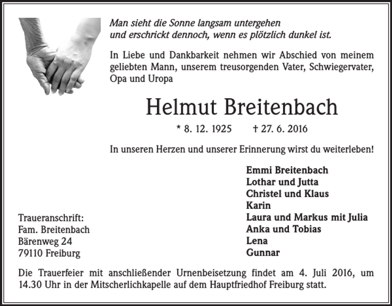 <p>Man sieht die Sonne langsam untergehen<br />und erschrickt ­dennoch, wenn es plötzlich dunkel ist.<br />In Liebe und Dankbarkeit nehmen wir Abschied von meinem<br />geliebten Mann, unserem treusorgenden Vater, Schwiegervater,<br />Opa und Uropa</p><p>Helmut Breitenbach<br />* 8. 12. 1925 † 27. 6. 2016<br />In unseren Herzen und unserer Erinnerung wirst du weiterleben!</p><p>Traueranschrift:<br />Fam. Breitenbach<br />Bärenweg 24<br />79110 Freiburg</p><p>Emmi Breitenbach<br />Lothar und Jutta<br />Christel und Klaus<br />Karin<br />Laura und Markus mit Julia<br />Anka und Tobias<br />Lena<br />Gunnar</p><p>Die Trauerfeier mit anschließender Urnenbeisetzung findet am 4. Juli 2016, um<br />14.30 Uhr in der Mitscherlichkapelle auf dem Hauptfriedhof Freiburg statt.</p>