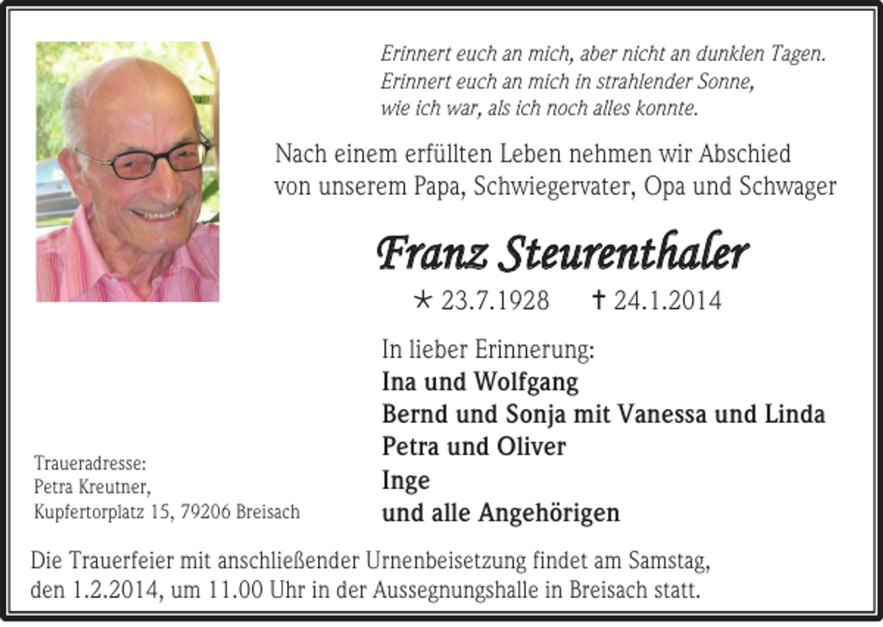 <p>Erinnert euch an mich, aber nicht an dunklen Tagen.<br />Erinnert euch an mich in strahlender Sonne,<br />wie ich war, als ich noch alles konnte.</p><p>Nach einem erfüllten Leben nehmen wir Abschied<br />von unserem Papa, Schwiegervater, Opa und Schwager</p><p>Franz Steurenthaler<br /> 23.7.1928</p><p>Traueradresse:<br />Petra Kreutner,<br />Kupfertorplatz 15, 79206 Breisach</p><p> 24.1.2014</p><p>In lieber Erinnerung:<br />Ina und Wolfgang<br />Bernd und Sonja mit Vanessa und Linda<br />Petra und Oliver<br />Inge<br />und alle Angehörigen</p><p>Die Trauerfeier mit anschließender Urnenbeisetzung findet am Samstag,<br />den 1.2.2014, um 11.00 Uhr in der Aussegnungshalle in Breisach statt.</p>