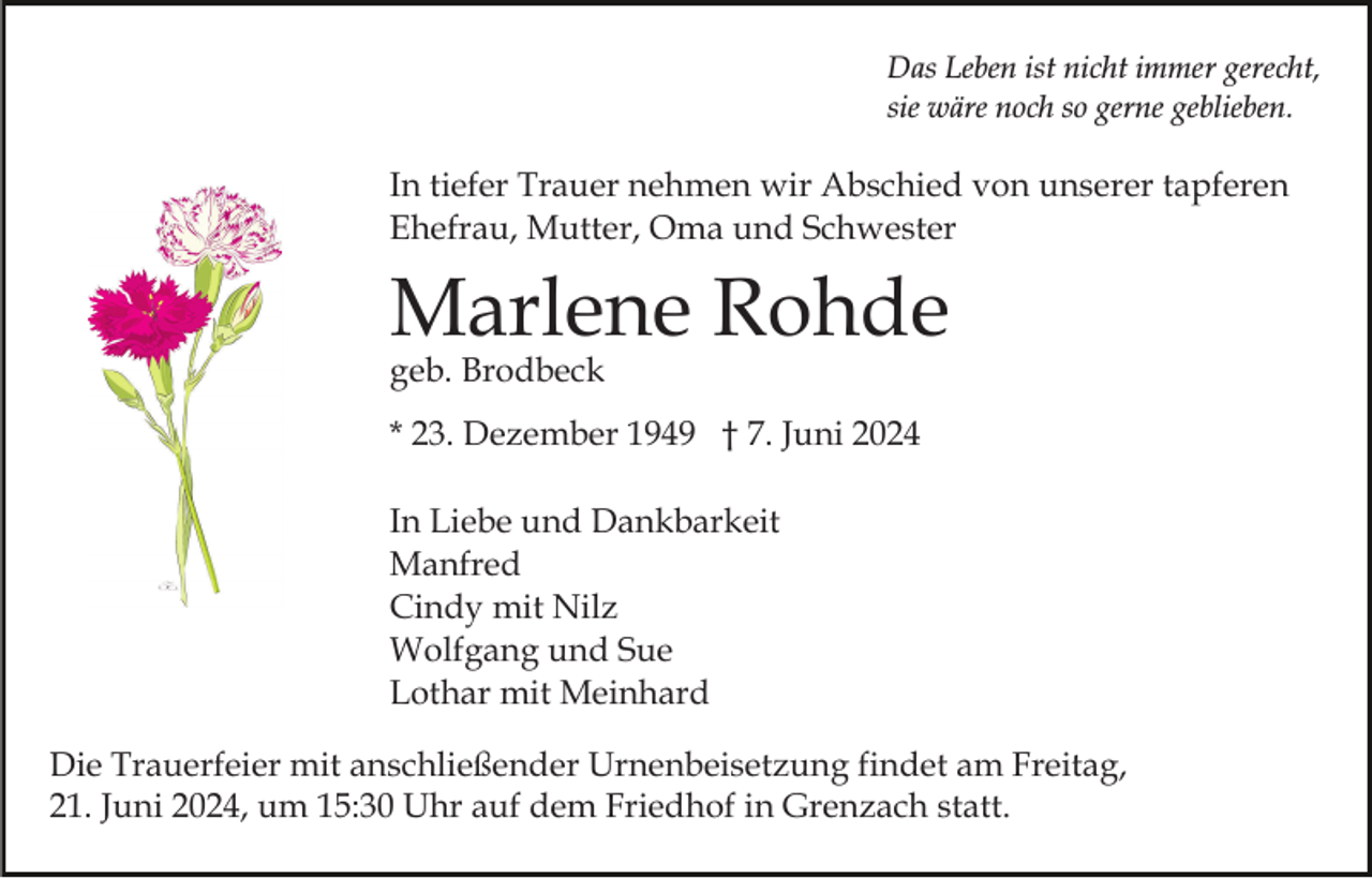 <p>Das Leben ist nicht immer gerecht,<br />sie wäre noch so gerne geblieben.</p><p>In tiefer Trauer nehmen wir Abschied von unserer tapferen<br />Ehefrau, Mutter, Oma und Schwester</p><p>Marlene Rohde<br />geb. Brodbeck</p><p>* 23. Dezember 1949 † 7. Juni 2024<br />In Liebe und Dankbarkeit<br />Manfred<br />Cindy mit Nilz<br />Wolfgang und Sue<br />Lothar mit Meinhard<br />Die Trauerfeier mit anschließender Urnenbeisetzung findet am Freitag,<br />21. Juni 2024, um 15:30 Uhr auf dem Friedhof in Grenzach statt.</p>